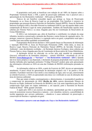 Respostas às Perguntas mais frequentes sobre o ADA ( e Módulo de Consulta do CTF)
Apresentação
O proprietário rural pode se beneficiar com redução de até 100% do Imposto sobre a
Propriedade Territorial Rural, o ITR, a partir da preservação ambiental. Isso é possível com a
apresentação do Ato Declaratório Ambiental – ADA junto ao IBAMA.
Trata-se de um benefício concedido àquele que protege as Áreas de Preservação
Permanente ou as Áreas de Reserva Legal na sua propriedade. Este benefício é extensivo às
propriedades que possuem Reserva Particular do Patrimônio Natural (RPPN), Áreas de Declarado
Interesse Ecológico (AIE) e Servidão Florestal ou Ambiental (ASFA), que são aquelas dadas como
compensação da Reserva Legal de outras propriedades. Também são beneficiadas aquelas áreas
cobertas por Floresta Nativa e as áreas Alagadas para fins de Constituição de Reservatório de
Usinas Hidrelétricas.
O ADA é um instrumento que, além de beneficiar o contribuinte via redução da carga
tributária, incentiva a preservação e proteção das florestas e outras formas de vegetação nativa. Ao
proteger, conservar e preservar florestas e a vegetação nativa em geral, o proprietário rural opta e
contribui para uma melhor qualidade socioambiental.
O proprietário Rural deverá declarar o ADA quando lançar no Documento de Informação
e Apuração DIAT/ITR as Áreas de Preservação Permanente (APP). Além delas, as áreas de
Reserva Legal, Reserva Particular do Patrimônio Natural (RPPN), de Servidão Florestal ou
Ambiental - estas devidamente averbadas -, de Declarado Interesse Ecológico, áreas cobertas por
Floresta Nativa e áreas Alagadas para fins de Constituição de Reservatório de Usinas Hidrelétricas.
A declaração deverá ser efetivada via on-line pela rede mundial de computadores
(Internet), utilizando-se do formulário eletrônico – sistema ADAWeb - encontrado no site do
IBAMA (www.ibama.gov.br → “Serviços” → 'Ato Declaratório Ambiental - ADA'). Quando
não tiver meios próprios à sua disposição, o declarante da pequena propriedade rural ou posse rural
familiar definidas pela legislação pertinente (“Código Florestal”) poderá optar pela apresentação
das informações referentes ao ADA em uma das Unidades do IBAMA (informações prestadas no
ITR).
As informações relativas ao ADA, a partir do Exercício de 2007, devem ser apresentadas
anualmente. O prazo oficial de apresentação da declaração original é de 1º de janeiro a 30 de
setembro. O produtor rural deve ficar atento a essa mudança da regra, uma vez que, anteriormente
ao referido Exercício, o ADA era apresentado uma única vez e retificado no caso de alterações das
áreas de interesse ambiental.
Para que sejam evitados constrangimentos e aborrecimentos, é recomendável guardar-se
o comprovante de apresentação do ADA (Recibo do ADA, outrora denominado Número do
Processo no Órgão Ambiental ou Protocolo do IBAMA); este é de suma importância para fins de
comprovação legal junto aos órgãos ambientais e, em especial, junto à Secretaria da Receita
Federal do Brasil – RFB, quando solicitado.
A opção pelo ADA é um exercício de cidadania, oportunidade que têm os proprietários
rurais de economizar recursos financeiros e naturais– e de vislumbrar, inclusive, a possibilidade de
receber pagamento por serviços ambientais -, aliando-se à causa ambiental via preservação e
conservação de florestas e vegetação em geral.
“Economize e preserve com um simples ato. Faça o Ato Declaratório Ambiental”.
 