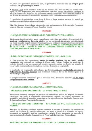 ** Aplica-se o percentual mínimo de 20%, na propriedade rural em áreas de campos gerais
localizada em qualquer região do País.
A Reserva Legal, assim entendida a área de, no mínimo 20%, 35% ou 80% (de acordo com a
região) de cada propriedade, onde não é permitido o corte raso, deverá ser averbada à margem da
inscrição de matrícula do imóvel, no Registro de Imóveis competente, sendo vedada a alteração de
sua destinação, nos casos de transmissão, a qualquer título, ou de desmembramento da área;
O contribuinte deverá declarar como áreas de Reserva Legal somente as áreas do imóvel que
atendam às características acima mencionadas.
Obs.: Nas áreas de Reserva Legal não deverão estar inclusas as áreas de Preservação Permanente
(exceção feita, em casos específicos, à Amazônia Legal).
ANEXO III
 ÁREAS DE RESERVA PARTICULAR DO PATRIMÔNIO NATURAL (RPPN):
São áreas de domínio privado a serem especialmente protegidas, por iniciativa de seu proprietário,
mediante reconhecimento do poder público, por ser considerada de relevante importância pela
sua biodiversidade, ou pelo seu aspecto paisagístico, ou ainda por suas características ambientais
que justifiquem ações de recuperação (Lei do SNUC, nº. 9985, de 18/07/2000; Regulamentação
da Lei do SNUC – Decreto nº. 4340, de 22/08/2002; Instrução Normativa nº. 62, de
11/03/2005, sobre RPPN; Lei 9.393/96).
ANEXO IV
 ÁREA DE DECLARADO INTERESSE ECOLÓGICO (AIE) – Lei 9.393/96:
a) Para proteção dos ecossistemas, assim declaradas mediante ato do poder público
competente, que contemple as Unidades de Conservação Federal, Estadual ou Municipal, de
proteção integral ou de uso sustentável, comprovadamente contida nos limites da unidade de
conservação, caracterizada sua limitação ao exercício do direito de propriedade.
b) localizadas em propriedades particulares e que foram nominadas e delimitadas em Atos do
Poder Público Federal, Estadual, que contenham restrições de uso no mínimo iguais a da
Reserva Legal Obrigatória.
c) comprovadamente imprestáveis para a atividade rural, declaradas mediante ato do órgão
competente federal ou estadual.
ANEXO V
 ÁREAS DE SERVIDÃO FLORESTAL ou AMBIENTAL (ASFA):
- ÁREAS DE SERVIDÃO FLORESTAL – Lei 4.771/65 e MP 2.166-67/01:
São aquelas averbadas à margem da inscrição de matrícula do imóvel, no Registro de Imóveis
competente, nas quais o proprietário voluntariamente renuncia, em caráter permanente ou
temporário, a direitos de supressão ou exploração da vegetação nativa, localizadas fora das áreas
de Reserva Legal e de Preservação Permanente.
- ÁREAS DE SERVIDÃO AMBIENTAL – Lei 6.938/81, art. 9º-A, acrescentado pela Lei
11.284/06:
São áreas de Servidão Ambiental aquelas averbadas à margem da inscrição da matrícula do
imóvel, no Registro de Imóveis competente, nas quais o proprietário renuncia, em caráter
permanente ou temporário, total ou parcialmente, a direito de uso, exploração ou supressão de
recursos naturais, localizadas fora das áreas de Preservação Permanente e Reserva Legal.
ANEXO VI
 ÁREAS COBERTAS POR FLORESTAS NATIVAS – Lei 11.428/06 e Lei 9.393/06:
 