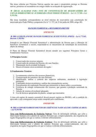 São áreas cobertas por Florestas Nativas aquelas nas quais o proprietário protege as florestas
nativas, primárias ou secundárias em estágio médio ou avançado de regeneração.
 ÁREAS ALAGADAS PARA FINS DE CONSTITUIÇÃO DE RESERVATÓRIO DE
USINAS HIDRELÉTRICAS AUTORIZADA PELO PODER PÚBLICO – Lei 11.727/08 e Lei
9.393/96.
São áreas inundadas correspondentes ao nível máximo do reservatório cuja constituição foi
autorizada pelo Poder Público competente (Lei nº 11.727, de 23 de junho de 2008, artigo 40).
MANEJO FLORESTAL e REFLORESTAMENTO
ANEXO VII
 ÁREA COM PLANO DE MANEJO FLORESTAL SUSTENTÁVEL (PMFS) – Lei 4.771/65,
Decreto 1.202/84:
Entende-se por Manejo Florestal Sustentável a administração da floresta para a obtenção de
benefícios econômicos e sociais, respeitando-se os mecanismos de sustentação do ecossistema
objeto do manejo.
O Plano de Manejo Florestal Sustentável deverá atender aos seguintes Princípios Gerais e
Fundamentos Técnicos:
1) Princípios Gerais:
1. Conservação dos recursos naturais;
2. Conservação da estrutura da floresta e de suas funções;
3. Manutenção da diversidade biológica;
4. Desenvolvimento sócio-econômico da região.
2) Fundamentos Técnicos:
1. Levantamento criterioso dos recursos disponíveis;
2. Caracterização da estrutura e do sítio florestal;
3. Identificação, análise e controle dos impactos ambientais, atendendo à legislação
pertinente;
4. Viabilidade técnico-econômica e análise das consequências sociais;
5. Procedimentos de exploração florestal que minimizem os danos sobre o ecossistema;
6. Existência de estoque remanescente dos recursos, que garanta a produção sustentada da
floresta;
7. Adoção de sistema silvicultural adequado;
8. Uso de técnicas apropriadas de plantio, sempre que necessário.
A área sob regime de manejo sustentável deverá possuir registro no IBAMA, sob a condição de
aprovado e cujo cronograma esteja sendo cumprido pelo contribuinte.
ANEXO VIII
 ÁREA COM REFLORESTAMENTO DE ESSÊNCIAS NATIVAS E/OU EXÓTICAS (REF)
– Lei 9.393/96:
Área com Reflorestamento de Essências Nativas: Área de delimitação definida, que sofre a
intervenção humana com o plantio de espécies florestais que, comprovadamente, são originárias da
região fitogeográfica em que se realiza o referido reflorestamento.
Área com Reflorestamento de Essências Exóticas: Área de delimitação definida, que sofre a
intervenção humana com o plantio de espécies florestais que, comprovadamente, não são
originárias da região fitogeográfica em que se realiza o referido reflorestamento.
 