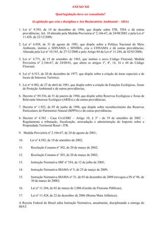 ANEXO XII
Qual legislação deve ser consultada?
(Legislação que cria e disciplina o Ato Declaratório Ambiental – ADA)
1. Lei n° 9.393, de 19 de dezembro de 1996, que dispõe sobre ITR, TDA e dá outras
providências; Art. 10 alterado pela Medida Provisória nº 2.166-67, de 24/08/2001 e pela Lei nº
11.428, de 22/12/2006;
2. Lei n° 6.938, de 31 de agosto de 1981, que dispõe sobre a Política Nacional do Meio
Ambiente, institui o SISNAMA e SINIMA, cria o CONAMA e dá outras providências;
Alterada pela Lei nº 10.165, de 27/12/2000 e pelo Artigo 84 da Lei nº 11.284, de 02/03/2006;
3. Lei n° 4.771, de 15 de setembro de 1965, que institui o novo Código Florestal; Medida
Provisória nº 2.166-67, de 24/08/01, que altera os artigos 1º, 4º, 14, 16 e 44 do Código
Florestal;
4. Lei n° 6.513, de 20 de dezembro de 1977, que dispõe sobre a criação de áreas especiais e de
locais de Interesse Turístico;
5. Lei n° 6.902, de 27 de abril de 1981, que dispõe sobre a criação de Estações Ecológicas, Áreas
de Proteção Ambiental e dá outras providências;
6. Decreto n° 89.336, de 31 de janeiro de 1984, que dispõe sobre Reservas Ecológicas e Áreas de
Relevante Interesse Ecológico (ARIEs) e dá outras providências;
7. Decreto n° 1.922, de 05 de junho de 1996, que dispõe sobre reconhecimento das Reservas
Particulares do Patrimônio Natural (RPPNs) e dá outras providências.
8. Decreto nº 4.382 - Casa Civil/SRF – Artigo 10, § 3º - de 19 de setembro de 2002 –
Regulamenta a tributação, fiscalização, arrecadação e administração do Imposto sobre a
Propriedade Territorial Rural - ITR.
9. Medida Provisória nº 2.166-67, de 24 de agosto de 2001;
10. Lei nº 4.582, de 19 de setembro de 2002;
11. Resolução Conama nº 302, de 20 de março de 2002;
12. Resolução Conama nº 303, de 20 de março de 2002;
13. Instrução Normativa SRF nº 554, de 12 de julho de 2005;
14. Instrução Normativa IBAMA nº 5, de 25 de março de 2009;
15. Instrução Normativa IBAMA nº 31, de 03 de dezembro de 2009 (revogou a IN nº 96, de
30 de março de 2006);
16. Lei nº 11.284, de 02 de março de 2.006 (Gestão de Florestas Públicas);
17. Lei nº 11.428, de 22 de dezembro de 2006 (Bioma Mata Atlântica);
A Receita Federal do Brasil edita Instrução Normativa, anualmente, disciplinando a entrega do
DIAT.
 