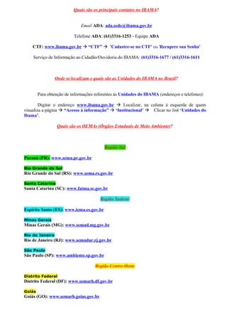 Quais são os principais contatos no IBAMA?
Email ADA: ada.sede@ibama.gov.br
Telefone ADA: (61)3316-1253 - Equipe ADA
CTF: www.ibama.gov.br  “CTF”  'Cadastre-se no CTF' ou 'Recupere sua Senha'
Serviço de Informação ao Cidadão/Ouvidoria do IBAMA: (61)3316-1677 / (61)3316-1611
Onde se localizam e quais são as Unidades do IBAMA no Brasil?
Para obtenção de informações referentes às Unidades do IBAMA (endereços e telefones):
Digitar o endereço www.ibama.gov.br  Localizar, na coluna à esquerda de quem
visualiza a página  “Acesso à informação”  ‘Institucional’  Clicar no link ‘Unidades do
Ibama’.
Quais são os OEMAs (Órgãos Estaduais de Meio Ambiente)?
Região Sul
Paraná (PR): www.sema.pr.gov.br
Rio Grande do Sul
Rio Grande do Sul (RS): www.sema.rs.gov.br
Santa Catarina
Santa Catarina (SC): www.fatma.sc.gov.br
Região Sudeste
Espírito Santo (ES): www.iema.es.gov.br
Minas Gerais
Minas Gerais (MG): www.semad.mg.gov.br
Rio de Janeiro
Rio de Janeiro (RJ): www.semadur.rj.gov.br
São Paulo
São Paulo (SP): www.ambiente.sp.gov.br
Região Centro-Oeste
Distrito Federal
Distrito Federal (DF): www.semarh.df.gov.br
Goiás
Goiás (GO): www.semarh.goias.gov.br
 