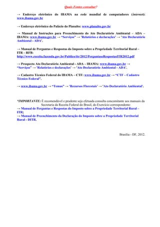 Quais Fontes consultar?
→ Endereço eletrônico do IBAMA na rede mundial de computadores (internet):
www.ibama.gov.br
→ Endereço eletrônico do Palácio do Planalto: www.planalto.gov.br
→ Manual de Instruções para Preenchimento do Ato Declaratório Ambiental – ADA –
IBAMA: www.ibama.gov.br → “Serviços” → 'Relatórios e declarações' → 'Ato Declaratório
Ambiental - ADA'.
→ Manual de Perguntas e Respostas do Imposto sobre a Propriedade Territorial Rural –
ITR – RFB:
http://www.receita.fazenda.gov.br/Publico/itr/2012/PerguntaseRespostasITR2012.pdf
→ Prospecto Ato Declaratório Ambiental - ADA – IBAMA: www.ibama.gov.br →
“Serviços” → 'Relatórios e declarações' → 'Ato Declaratório Ambiental - ADA'.
→ Cadastro Técnico Federal do IBAMA – CTF: www.ibama.gov.br → “CTF – Cadastro
Técnico Federal”.
→ www.ibama.gov.br → “Temas” → 'Recursos Florestais' → 'Ato Declaratório Ambiental'.
*IMPORTANTE: É recomendável e prudente seja efetuada consulta concomitante aos manuais da
Secretaria da Receita Federal do Brasil, do Exercício correspondente:
→ Manual de Perguntas e Respostas do Imposto sobre a Propriedade Territorial Rural –
ITR;
→ Manual de Preenchimento da Declaração do Imposto sobre a Propriedade Territorial
Rural - DITR.
Brasília - DF, 2012.
 