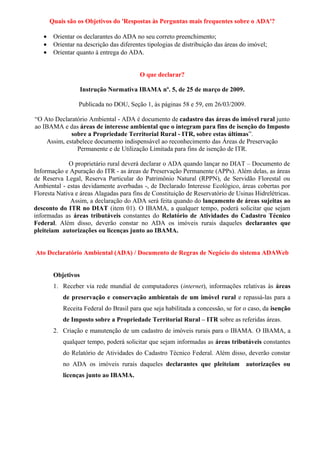 Quais são os Objetivos do 'Respostas às Perguntas mais frequentes sobre o ADA'?
• Orientar os declarantes do ADA no seu correto preenchimento;
• Orientar na descrição das diferentes tipologias de distribuição das áreas do imóvel;
• Orientar quanto à entrega do ADA.
O que declarar?
Instrução Normativa IBAMA nº. 5, de 25 de março de 2009.
Publicada no DOU, Seção 1, às páginas 58 e 59, em 26/03/2009.
“O Ato Declaratório Ambiental - ADA é documento de cadastro das áreas do imóvel rural junto
ao IBAMA e das áreas de interesse ambiental que o integram para fins de isenção do Imposto
sobre a Propriedade Territorial Rural - ITR, sobre estas últimas”.
Assim, estabelece documento indispensável ao reconhecimento das Áreas de Preservação
Permanente e de Utilização Limitada para fins de isenção de ITR.
O proprietário rural deverá declarar o ADA quando lançar no DIAT – Documento de
Informação e Apuração do ITR - as áreas de Preservação Permanente (APPs). Além delas, as áreas
de Reserva Legal, Reserva Particular do Patrimônio Natural (RPPN), de Servidão Florestal ou
Ambiental - estas devidamente averbadas -, de Declarado Interesse Ecológico, áreas cobertas por
Floresta Nativa e áreas Alagadas para fins de Constituição de Reservatório de Usinas Hidrelétricas.
Assim, a declaração do ADA será feita quando do lançamento de áreas sujeitas ao
desconto do ITR no DIAT (item 01). O IBAMA, a qualquer tempo, poderá solicitar que sejam
informadas as áreas tributáveis constantes do Relatório de Atividades do Cadastro Técnico
Federal. Além disso, deverão constar no ADA os imóveis rurais daqueles declarantes que
pleiteiam autorizações ou licenças junto ao IBAMA.
Ato Declaratório Ambiental (ADA) / Documento de Regras de Negócio do sistema ADAWeb
Objetivos
1. Receber via rede mundial de computadores (internet), informações relativas às áreas
de preservação e conservação ambientais de um imóvel rural e repassá-las para a
Receita Federal do Brasil para que seja habilitada a concessão, se for o caso, da isenção
de Imposto sobre a Propriedade Territorial Rural – ITR sobre as referidas áreas.
2. Criação e manutenção de um cadastro de imóveis rurais para o IBAMA. O IBAMA, a
qualquer tempo, poderá solicitar que sejam informadas as áreas tributáveis constantes
do Relatório de Atividades do Cadastro Técnico Federal. Além disso, deverão constar
no ADA os imóveis rurais daqueles declarantes que pleiteiam autorizações ou
licenças junto ao IBAMA.
 