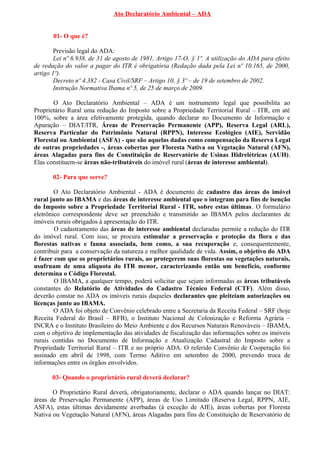 Ato Declaratório Ambiental – ADA
01- O que é?
Previsão legal do ADA:
Lei nº 6.938, de 31 de agosto de 1981, Artigo 17-O, § 1º. A utilização do ADA para efeito
de redução do valor a pagar do ITR é obrigatória (Redação dada pela Lei nº 10.165, de 2000,
artigo 1º).
Decreto nº 4.382 - Casa Civil/SRF – Artigo 10, § 3º – de 19 de setembro de 2002.
Instrução Normativa Ibama nº 5, de 25 de março de 2009.
O Ato Declaratório Ambiental – ADA é um instrumento legal que possibilita ao
Proprietário Rural uma redução do Imposto sobre a Propriedade Territorial Rural – ITR, em até
100%, sobre a área efetivamente protegida, quando declarar no Documento de Informação e
Apuração – DIAT/ITR, Áreas de Preservação Permanente (APP), Reserva Legal (ARL),
Reserva Particular do Patrimônio Natural (RPPN), Interesse Ecológico (AIE), Servidão
Florestal ou Ambiental (ASFA) - que são aquelas dadas como compensação da Reserva Legal
de outras propriedades -, áreas cobertas por Floresta Nativa ou Vegetação Natural (AFN),
áreas Alagadas para fins de Constituição de Reservatório de Usinas Hidrelétricas (AUH).
Elas constituem-se áreas não-tributáveis do imóvel rural (áreas de interesse ambiental).
02- Para que serve?
O Ato Declaratório Ambiental - ADA é documento de cadastro das áreas do imóvel
rural junto ao IBAMA e das áreas de interesse ambiental que o integram para fins de isenção
do Imposto sobre a Propriedade Territorial Rural - ITR, sobre estas últimas. O formulário
eletrônico correspondente deve ser preenchido e transmitido ao IBAMA pelos declarantes de
imóveis rurais obrigados à apresentação do ITR.
O cadastramento das áreas de interesse ambiental declaradas permite a redução do ITR
do imóvel rural. Com isso, se procura estimular a preservação e proteção da flora e das
florestas nativas e fauna associada, bem como, a sua recuperação e, consequentemente,
contribuir para a conservação da natureza e melhor qualidade de vida. Assim, o objetivo do ADA
é fazer com que os proprietários rurais, ao protegerem suas florestas ou vegetações naturais,
usufruam de uma alíquota do ITR menor, caracterizando então um benefício, conforme
determina o Código Florestal.
O IBAMA, a qualquer tempo, poderá solicitar que sejam informadas as áreas tributáveis
constantes do Relatório de Atividades do Cadastro Técnico Federal (CTF). Além disso,
deverão constar no ADA os imóveis rurais daqueles declarantes que pleiteiam autorizações ou
licenças junto ao IBAMA.
O ADA foi objeto de Convênio celebrado entre a Secretaria da Receita Federal – SRF (hoje
Receita Federal do Brasil – RFB), o Instituto Nacional de Colonização e Reforma Agrária –
INCRA e o Instituto Brasileiro do Meio Ambiente e dos Recursos Naturais Renováveis – IBAMA,
com o objetivo de implementação das atividades de fiscalização das informações sobre os imóveis
rurais contidas no Documento de Informação e Atualização Cadastral do Imposto sobre a
Propriedade Territorial Rural – ITR e no próprio ADA. O referido Convênio de Cooperação foi
assinado em abril de 1998, com Termo Aditivo em setembro de 2000, prevendo troca de
informações entre os órgãos envolvidos.
03- Quando o proprietário rural deverá declarar?
O Proprietário Rural deverá, obrigatoriamente, declarar o ADA quando lançar no DIAT:
áreas de Preservação Permanente (APP), áreas de Uso Limitado (Reserva Legal, RPPN, AIE,
ASFA), estas últimas devidamente averbadas (à exceção de AIE), áreas cobertas por Floresta
Nativa ou Vegetação Natural (AFN), áreas Alagadas para fins de Constituição de Reservatório de
 