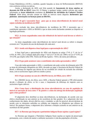 Usinas Hidrelétricas (AUH) e, também, quando lançadas as áreas de Reflorestamento (REFLO)
com essências exóticas ou nativas.
Assim, a declaração do ADA será feita quando do lançamento de áreas sujeitas ao
desconto do ITR no DIAT (item 01). O Ibama, a qualquer tempo, poderá solicitar que sejam
informadas as áreas tributáveis constantes do Relatório de Atividades do Cadastro Técnico
Federal. Além disso, deverão constar no ADA os imóveis rurais daqueles declarantes que
pleiteiam autorizações ou licenças junto ao IBAMA.
03.1- O quê é necessário fazer para que as áreas não-tributáveis do imóvel rural
sejam excluídas da incidência do ITR?
Para exclusão das áreas não-tributáveis da incidência do ITR é necessário que o
contribuinte apresente o ADA ao IBAMA e que as áreas assim declaradas atendam ao disposto na
legislação pertinente.
03.2- As áreas enquadradas como não tributáveis do imóvel rural devem se referir a
que situação?
As áreas enquadradas como não-tributáveis do imóvel rural devem se referir à situação
existente em 1º de janeiro do ano da declaração (de cada ano).
03.3- Aonde está disposta a base legal para a apresentação do ADA?
A base legal para a apresentação do ADA está disposta no artigo 17-O, § 1º, da Lei nº
6.938, de 1981, com a redação dada pelo artigo 1º da Lei nº 10.165, de 2.000 e na Lei nº 9.393, de
19/12/96, que dispõe sobre ITR, Títulos da Dívida Agrária - TDA e dá outras providências.
03.4- O que pode acontecer caso o contribuinte não tenha apresentado o ADA?
Caso não tenha apresentado o ADA, o contribuinte não pode excluir da tributação pelo ITR
as áreas de informação obrigatória em ADA, devendo ser paga, à Secretaria da Receita Federal do
Brasil, a diferença de imposto que deixou de ser recolhida em virtude da exclusão das referidas
áreas, com os acréscimos legais cabíveis (multa e juros).
03.5- O que acontece no caso de o IBAMA lavrar, de Ofício, novo ADA?
Se o IBAMA lavrar, de ofício, novo ADA, a Receita Federal apurará o ITR efetivamente
devido e efetuará, de ofício, se for o caso, o lançamento da diferença de imposto com os
acréscimos legais cabíveis.
03.6- Como fazer a distribuição das áreas não-tributáveis, no caso de aquisição de
imóvel ou anexação de área entre 1º de janeiro e a data da entrega da declaração (aquisição
após o fato gerador)?
O adquirente deve distribuir as áreas não-tributáveis, na declaração, de acordo com sua
efetiva classificação no ano anterior ao de ocorrência do fato gerador. Se o adquirente não tem
conhecimento dos dados, deverá obtê-los com o vendedor; se não for possível, deverá declarar de
acordo com os elementos auferidos ou colhidos nas inspeções ou diligências que efetuou no
imóvel. De qualquer forma, o adquirente deve informar a situação existente no ano anterior ao de
ocorrência do fato gerador.
03.7- As florestas que integram o patrimônio indígena ficam sujeitas a qual regime?
As florestas que integram o Patrimônio Indígena ficam sujeitas ao regime de preservação
permanente, com o intuito de manter o ambiente necessário à vida das populações silvícolas.
 