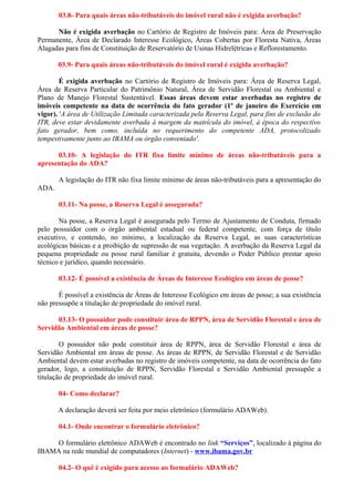 03.8- Para quais áreas não-tributáveis do imóvel rural não é exigida averbação?
Não é exigida averbação no Cartório de Registro de Imóveis para: Área de Preservação
Permanente, Área de Declarado Interesse Ecológico, Áreas Cobertas por Floresta Nativa, Áreas
Alagadas para fins de Constituição de Reservatório de Usinas Hidrelétricas e Reflorestamento.
03.9- Para quais áreas não-tributáveis do imóvel rural é exigida averbação?
É exigida averbação no Cartório de Registro de Imóveis para: Área de Reserva Legal,
Área de Reserva Particular do Patrimônio Natural, Área de Servidão Florestal ou Ambiental e
Plano de Manejo Florestal Sustentável. Essas áreas devem estar averbadas no registro de
imóveis competente na data de ocorrência do fato gerador (1º de janeiro do Exercício em
vigor). 'A área de Utilização Limitada caracterizada pela Reserva Legal, para fins de exclusão do
ITR, deve estar devidamente averbada à margem da matrícula do imóvel, à época do respectivo
fato gerador, bem como, incluída no requerimento do competente ADA, protocolizado
tempestivamente junto ao IBAMA ou órgão conveniado'.
03.10- A legislação do ITR fixa limite mínimo de áreas não-tributáveis para a
apresentação do ADA?
A legislação do ITR não fixa limite mínimo de áreas não-tributáveis para a apresentação do
ADA.
03.11- Na posse, a Reserva Legal é assegurada?
Na posse, a Reserva Legal é assegurada pelo Termo de Ajustamento de Conduta, firmado
pelo possuidor com o órgão ambiental estadual ou federal competente, com força de título
executivo, e contendo, no mínimo, a localização da Reserva Legal, as suas características
ecológicas básicas e a proibição de supressão de sua vegetação. A averbação da Reserva Legal da
pequena propriedade ou posse rural familiar é gratuita, devendo o Poder Público prestar apoio
técnico e jurídico, quando necessário.
03.12- É possível a existência de Áreas de Interesse Ecológico em áreas de posse?
É possível a existência de Áreas de Interesse Ecológico em áreas de posse; a sua existência
não pressupõe a titulação de propriedade do imóvel rural.
03.13- O possuidor pode constituir área de RPPN, área de Servidão Florestal e área de
Servidão Ambiental em áreas de posse?
O possuidor não pode constituir área de RPPN, área de Servidão Florestal e área de
Servidão Ambiental em áreas de posse. As áreas de RPPN, de Servidão Florestal e de Servidão
Ambiental devem estar averbadas no registro de imóveis competente, na data de ocorrência do fato
gerador, logo, a constituição de RPPN, Servidão Florestal e Servidão Ambiental pressupõe a
titulação de propriedade do imóvel rural.
04- Como declarar?
A declaração deverá ser feita por meio eletrônico (formulário ADAWeb).
04.1- Onde encontrar o formulário eletrônico?
O formulário eletrônico ADAWeb é encontrado no link “Serviços”, localizado à página do
IBAMA na rede mundial de computadores (Internet) - www.ibama.gov.br
04.2- O quê é exigido para acesso ao formulário ADAWeb?
 