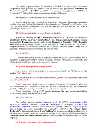 Para acesso e preenchimento do formulário ADAWeb é necessário que o declarante
(proprietário rural; posseiro; etc.) pessoa física ou jurídica, seja previamente cadastrado no
Cadastro Técnico Federal do IBAMA – CTF - e, consequentemente, obtenha uma SENHA. O
registro no CTF é obrigatório para acessar qualquer Serviço do IBAMA.
04.3- Qual é a caracterização do perfil do declarante?
Quando não tiver meios próprios à sua disposição, o declarante da pequena propriedade
rural ou posse rural familiar definidas pela legislação pertinente (“Código Florestal”) poderá optar
pela apresentação das informações referentes ao ADA em uma das Unidades do IBAMA
(informações prestadas no ITR).
05- Qual a periodicidade e o prazo de entrega do ADA?
A partir do Exercício de 2007 a declaração original do ADA passou a ser apresentada
anualmente, de 1º de janeiro a 30 de setembro. No caso de declarações retificadoras o prazo se
estende até 31 de dezembro. Assim, a partir do Ato Declaratório Ambiental - ADA – Exercício
2007 a apresentação passou a se dar com periodicidade ANUAL, no prazo de 1º/01 a 30/09,
independentemente de declarações efetuadas em Exercícios anteriores (1997 a 2006) e/ou da
ocorrência de alterações nas características dos imóveis rurais.
06- No IBAMA?
O servidor responsável lançará os dados no sistema ADAWeb – exclusivamente para o
declarante da pequena propriedade rural ou posse rural familiar - e fornecerá, ao interessado, uma
via do Recibo do ADA, no qual consta o respectivo Número.
07- Quanto tempo guardar o comprovante?
O proprietário rural deverá guardar o seu comprovante (Recibo do ADA) pelo período
mínimo de 05 (cinco) anos.
08- Quando um ADA é considerado retificador? Quando se faz necessário apresentar
um ADA retificador?
Quando no mesmo Exercício houver necessidade de uma nova declaração de ADA, este
será considerado ADA retificador. Isso se dará se houver alguma alteração nas informações
prestadas no DIAT que impliquem em alterações na declaração original.
Assim, é necessário retificar o ADA quando, no mesmo Exercício, houver necessidade de
acrescentar ou corrigir as informações prestadas.
09- Como retificar?
Para retificar, deve-se adentrar novamente o site do IBAMA (www.ibama.gov.br),
localizar os “Serviços”, sob este, 'Relatórios e declarações' e, em seguida, o 'ADA – Ato
Declaratório Ambiental'. Acessar o sistema através do CPF/CNPJ e SENHA; surgirá um quadro
com a relação de ADAs cadastrados sob o respectivo CPF/CNPJ ('1. Imóveis Rurais
Declarados'); Acessar aquele que se deseja 'Retificar' no exercício em referência, clicar sobre o
mesmo e abri-lo; alterar ou corrigir o objeto de interesse e, para efetivar a retificação, clicar em
'Transmitir Retificação/Emitir Recibo'. O novo Recibo do ADA assim gerado deverá ser salvo e
impresso.
10- É possível apresentar ADA retroativamente?
 
