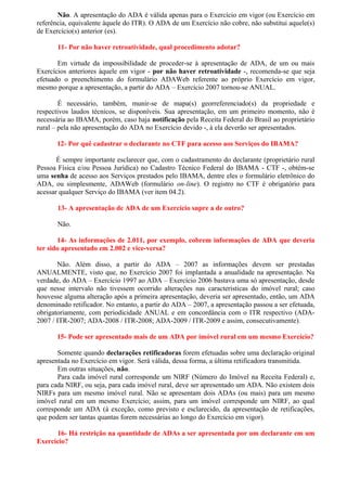 Não. A apresentação do ADA é válida apenas para o Exercício em vigor (ou Exercício em
referência, equivalente àquele do ITR). O ADA de um Exercício não cobre, não substitui aquele(s)
de Exercício(s) anterior (es).
11- Por não haver retroatividade, qual procedimento adotar?
Em virtude da impossibilidade de proceder-se à apresentação de ADA, de um ou mais
Exercícios anteriores àquele em vigor - por não haver retroatividade -, recomenda-se que seja
efetuado o preenchimento do formulário ADAWeb referente ao próprio Exercício em vigor,
mesmo porque a apresentação, a partir do ADA – Exercício 2007 tornou-se ANUAL.
É necessário, também, munir-se de mapa(s) georreferenciado(s) da propriedade e
respectivos laudos técnicos, se disponíveis. Sua apresentação, em um primeiro momento, não é
necessária ao IBAMA, porém, caso haja notificação pela Receita Federal do Brasil ao proprietário
rural – pela não apresentação do ADA no Exercício devido -, à ela deverão ser apresentados.
12- Por quê cadastrar o declarante no CTF para acesso aos Serviços do IBAMA?
É sempre importante esclarecer que, com o cadastramento do declarante (proprietário rural
Pessoa Física e/ou Pessoa Jurídica) no Cadastro Técnico Federal do IBAMA - CTF -, obtém-se
uma senha de acesso aos Serviços prestados pelo IBAMA, dentre eles o formulário eletrônico do
ADA, ou simplesmente, ADAWeb (formulário on-line). O registro no CTF é obrigatório para
acessar qualquer Serviço do IBAMA (ver item 04.2).
13- A apresentação de ADA de um Exercício supre a de outro?
Não.
14- As informações de 2.011, por exemplo, cobrem informações de ADA que deveria
ter sido apresentado em 2.002 e vice-versa?
Não. Além disso, a partir do ADA – 2007 as informações devem ser prestadas
ANUALMENTE, visto que, no Exercício 2007 foi implantada a anualidade na apresentação. Na
verdade, do ADA – Exercício 1997 ao ADA – Exercício 2006 bastava uma só apresentação, desde
que nesse intervalo não tivessem ocorrido alterações nas características do imóvel rural; caso
houvesse alguma alteração após a primeira apresentação, deveria ser apresentado, então, um ADA
denominado retificador. No entanto, a partir do ADA – 2007, a apresentação passou a ser efetuada,
obrigatoriamente, com periodicidade ANUAL e em concordância com o ITR respectivo (ADA-
2007 / ITR-2007; ADA-2008 / ITR-2008; ADA-2009 / ITR-2009 e assim, consecutivamente).
15- Pode ser apresentado mais de um ADA por imóvel rural em um mesmo Exercício?
Somente quando declarações retificadoras forem efetuadas sobre uma declaração original
apresentada no Exercício em vigor. Será válida, dessa forma, a última retificadora transmitida.
Em outras situações, não.
Para cada imóvel rural corresponde um NIRF (Número do Imóvel na Receita Federal) e,
para cada NIRF, ou seja, para cada imóvel rural, deve ser apresentado um ADA. Não existem dois
NIRFs para um mesmo imóvel rural. Não se apresentam dois ADAs (ou mais) para um mesmo
imóvel rural em um mesmo Exercício; assim, para um imóvel corresponde um NIRF, ao qual
corresponde um ADA (à exceção, como previsto e esclarecido, da apresentação de retificações,
que podem ser tantas quantas forem necessárias ao longo do Exercício em vigor).
16- Há restrição na quantidade de ADAs a ser apresentada por um declarante em um
Exercício?
 