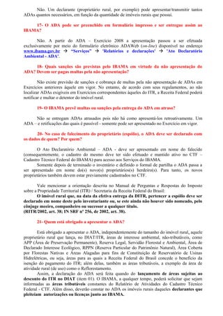 Não. Um declarante (proprietário rural, por exemplo) pode apresentar/transmitir tantos
ADAs quantos necessários, em função da quantidade de imóveis rurais que possui.
17- O ADA pode ser preenchido em formulário impresso e ser entregue assim ao
IBAMA?
Não. A partir do ADA – Exercício 2008 a apresentação passou a ser efetuada
exclusivamente por meio do formulário eletrônico ADAWeb (on-line) disponível no endereço
www.ibama.gov.br  “Serviços”  'Relatórios e declarações'  'Ato Declaratório
Ambiental - ADA'.
18- Quais sanções são previstas pelo IBAMA em virtude da não apresentação do
ADA? Devem ser pagas multas pela não apresentação?
Não existe previsão de sanções e cobrança de multas pela não apresentação de ADAs em
Exercícios anteriores àquele em vigor. No entanto, de acordo com seus regulamentos, ao não
localizar ADAs exigíveis em Exercícios correspondentes àqueles do ITR, a Receita Federal poderá
notificar e multar o detentor do imóvel rural.
19- O IBAMA prevê multas ou sanções pela entrega do ADA em atraso?
Não se entregam ADAs atrasados pois não há como apresentá-los retroativamente. Um
ADA – e retificações das quais é passível - somente pode ser apresentado no Exercício em vigor.
20- No caso de falecimento do proprietário (espólio), o ADA deve ser declarado com
os dados de quem? Por quem?
O Ato Declaratório Ambiental – ADA - deve ser apresentado em nome do falecido
(consequentemente, o cadastro do mesmo deve ter sido efetuado e mantido ativo no CTF –
Cadastro Técnico Federal do IBAMA) para acesso aos Serviços do IBAMA.
Somente depois de terminado o inventário e definido o formal de partilha o ADA passa a
ser apresentado em nome do(s) novo(s) proprietários(s) herdeiro(s). Para tanto, os novos
proprietários também devem estar previamente cadastrados no CTF.
Vale mencionar a orientação descrita no Manual de Perguntas e Respostas do Imposto
sobre a Propriedade Territorial (ITR) / Secretaria da Receita Federal do Brasil:
O imóvel rural que, na data da efetiva entrega da DITR, pertencer a espólio deve ser
declarado em nome deste pelo inventariante ou, se este ainda não houver sido nomeado, pelo
cônjuge meeiro, companheiro ou sucessor a qualquer título.
(RITR/2002, art. 38; IN SRF nº 256, de 2002, art. 38).
21- Quem está obrigado a apresentar o ADA?
Está obrigado a apresentar o ADA, independentemente do tamanho do imóvel rural, aquele
proprietário rural que lança, no DIAT/ITR, áreas de interesse ambiental, não-tributáveis, como
APP (Área de Preservação Permanente), Reserva Legal, Servidão Florestal e Ambiental, Área de
Declarado Interesse Ecológico, RPPN (Reserva Particular do Patrimônio Natural), Área Coberta
por Florestas Nativas e Áreas Alagadas para fins de Constituição de Reservatório de Usinas
Hidrelétricas, ou seja, áreas para as quais a Receita Federal do Brasil concede o benefício da
isenção do pagamento do ITR; além delas, também as áreas tributáveis, a exemplo da área de
atividade rural (de uso) como o Reflorestamento.
Assim, a declaração do ADA será feita quando do lançamento de áreas sujeitas ao
desconto do ITR no DIAT (item 01). O IBAMA, a qualquer tempo, poderá solicitar que sejam
informadas as áreas tributáveis constantes do Relatório de Atividades do Cadastro Técnico
Federal - CTF. Além disso, deverão constar no ADA os imóveis rurais daqueles declarantes que
pleiteiam autorizações ou licenças junto ao IBAMA.
 