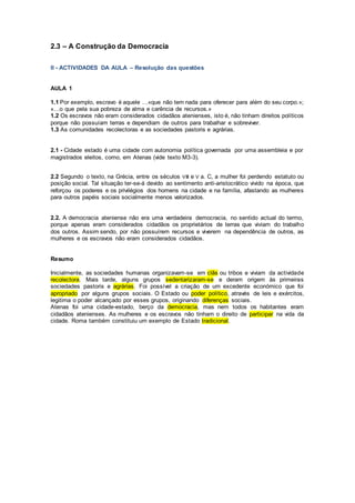 2.3 – A Construção da Democracia
II - ACTIVIDADES DA AULA – Resolução das questões
AULA 1
1.1 Por exemplo, escravo é aquele …«que não tem nada para oferecer para além do seu corpo.»;
«…o que pela sua pobreza de alma e carência de recursos.»
1.2 Os escravos não eram considerados cidadãos atenienses, isto é, não tinham direitos políticos
porque não possuíam terras e dependiam de outros para trabalhar e sobreviver.
1.3 As comunidades recolectoras e as sociedades pastoris e agrárias.
2.1 - Cidade estado é uma cidade com autonomia política governada por uma assembleia e por
magistrados eleitos, como, em Atenas (vide texto M3-3).
2.2 Segundo o texto, na Grécia, entre os séculos VIII e V a. C, a mulher foi perdendo estatuto ou
posição social. Tal situação ter-se-á devido ao sentimento anti-aristocrático vivido na época, que
reforçou os poderes e os privilégios dos homens na cidade e na família, afastando as mulheres
para outros papéis sociais socialmente menos valorizados.
2.2. A democracia ateniense não era uma verdadeira democracia, no sentido actual do termo,
porque apenas eram considerados cidadãos os proprietários de terras que viviam do trabalho
dos outros. Assim sendo, por não possuírem recursos e viverem na dependência de outros, as
mulheres e os escravos não eram considerados cidadãos.
Resumo
Inicialmente, as sociedades humanas organizavam-se em clãs ou tribos e viviam da actividade
recolectora. Mais tarde, alguns grupos sedentarizaram-se e deram origem às primeiras
sociedades pastoris e agrárias. Foi possível a criação de um excedente económico que foi
apropriado por alguns grupos sociais. O Estado ou poder político, através de leis e exércitos,
legitima o poder alcançado por esses grupos, originando diferenças sociais.
Atenas foi uma cidade-estado, berço da democracia, mas nem todos os habitantes eram
cidadãos atenienses. As mulheres e os escravos não tinham o direito de participar na vida da
cidade. Roma também constituiu um exemplo de Estado tradicional.
 