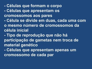 - Células que formam o corpo
- Células que apresentam os
cromossomos aos pares
- Célula se divide em duas, cada uma com
o mesmo número de cromossomos da
célula inicial
- Tipo de reprodução que não há
participação de gametas nem troca de
material genético
- Células que apresentam apenas um
cromossomo de cada par
 
