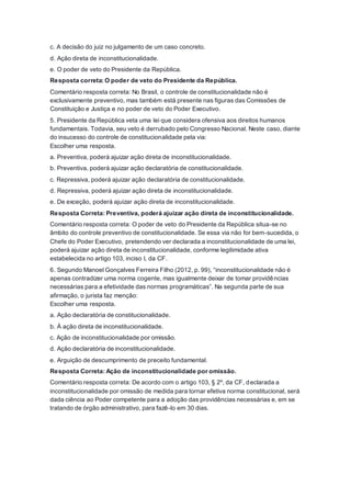 c. A decisão do juiz no julgamento de um caso concreto.
d. Ação direta de inconstitucionalidade.
e. O poder de veto do Presidente da República.
Resposta correta: O poder de veto do Presidente da República.
Comentário resposta correta: No Brasil, o controle de constitucionalidade não é
exclusivamente preventivo, mas também está presente nas figuras das Comissões de
Constituição e Justiça e no poder de veto do Poder Executivo.
5. Presidente da República veta uma lei que considera ofensiva aos direitos humanos
fundamentais. Todavia, seu veto é derrubado pelo Congresso Nacional. Neste caso, diante
do insucesso do controle de constitucionalidade pela via:
Escolher uma resposta.
a. Preventiva, poderá ajuizar ação direta de inconstitucionalidade.
b. Preventiva, poderá ajuizar ação declaratória de constitucionalidade.
c. Repressiva, poderá ajuizar ação declaratória de constitucionalidade.
d. Repressiva, poderá ajuizar ação direta de inconstitucionalidade.
e. De exceção, poderá ajuizar ação direta de inconstitucionalidade.
Resposta Correta: Preventiva, poderá ajuizar ação direta de inconstitucionalidade.
Comentário resposta correta: O poder de veto do Presidente da República situa-se no
âmbito do controle preventivo de constitucionalidade. Se essa via não for bem-sucedida, o
Chefe do Poder Executivo, pretendendo ver declarada a inconstitucionalidade de uma lei,
poderá ajuizar ação direta de inconstitucionalidade, conforme legitimidade ativa
estabelecida no artigo 103, inciso I, da CF.
6. Segundo Manoel Gonçalves Ferreira Filho (2012, p. 99), “inconstitucionalidade não é
apenas contradizer uma norma cogente, mas igualmente deixar de tomar providências
necessárias para a efetividade das normas programáticas”. Na segunda parte de sua
afirmação, o jurista faz menção:
Escolher uma resposta.
a. Ação declaratória de constitucionalidade.
b. À ação direta de inconstitucionalidade.
c. Ação de inconstitucionalidade por omissão.
d. Ação declaratória de inconstitucionalidade.
e. Arguição de descumprimento de preceito fundamental.
Resposta Correta: Ação de inconstitucionalidade por omissão.
Comentário resposta correta: De acordo com o artigo 103, § 2º, da CF, declarada a
inconstitucionalidade por omissão de medida para tornar efetiva norma constitucional, será
dada ciência ao Poder competente para a adoção das providências necessárias e, em se
tratando de órgão administrativo, para fazê-lo em 30 dias.
 