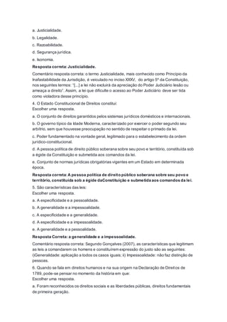 a. Justicialidade.
b. Legalidade.
c. Razoabilidade.
d. Segurança jurídica.
e. Isonomia.
Resposta correta: Justicialidade.
Comentário resposta correta: o termo Justicialidade, mais conhecido como Princípio da
Inafastabilidade da Jurisdição, é veiculado no inciso XXXV, do artigo 5º da Constituição,
nos seguintes termos: “[...] a lei não excluirá da apreciação do Poder Judiciário lesão ou
ameaça a direito”. Assim, a lei que dificulte o acesso ao Poder Judiciário deve ser tida
como violadora desse princípio.
4. O Estado Constitucional de Direitos constitui:
Escolher uma resposta.
a. O conjunto de direitos garantidos pelos sistemas jurídicos domésticos e internacionais.
b. O governo típico da Idade Moderna, caracterizado por exercer o poder segundo seu
arbítrio, sem que houvesse preocupação no sentido de respeitar o primado da lei.
c. Poder fundamentado na vontade geral, legitimado para o estabelecimento da ordem
jurídico-constitucional.
d. A pessoa política de direito público soberana sobre seu povo e território, constituída sob
a égide da Constituição e submetida aos comandos da lei.
e. Conjunto de normas jurídicas obrigatórias vigentes em um Estado em determinada
época.
Resposta correta: A pessoa política de direito público soberana sobre seu povo e
território, constituída sob a égide daConstituição e submetida aos comandos da lei.
5. São características das leis:
Escolher uma resposta.
a. A especificidade e a pessoalidade.
b. A generalidade e a impessoalidade.
c. A especificidade e a generalidade.
d. A especificidade e a impessoalidade.
e. A generalidade e a pessoalidade.
Resposta Correta: a generalidade e a impessoalidade.
Comentário resposta correta: Segundo Gonçalves (2007), as características que legitimam
as leis a comandarem os homens e constituírem expressão do justo são as seguintes:
i)Generalidade: aplicação a todos os casos iguais; ii) Impessoalidade: não faz distinção de
pessoas.
6. Quando se fala em direitos humanos e na sua origem na Declaração de Direitos de
1789, pode-se pensar no momento da história em que:
Escolher uma resposta.
a. Foram reconhecidos os direitos sociais e as liberdades públicas, direitos fundamentais
de primeira geração.
 