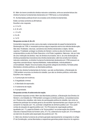 III. Além de terem constituído direitos naturais e abstratos, entre as características dos
direitos humanos fundamentais declarados em 1789 havia a universalidade.
IV. As liberdades públicas foram enunciadas como direitos fundamentais.
Estão corretas somente as afirmativas:
Escolher uma resposta.
a. I, II e IV.
b. II, III e IV.
c. I, II e III.
d. II e III.
e. I e IV.
Resposta correta: II, III e IV.
Comentário resposta correta: para uma exata compreensão do papel fundamental da
Declaração de 1789, é necessário pontuar alguns aspectos acerca da referida declaração.
São eles: finalidade, natureza, caracteres dos direitos declarados e objeto. Senão
vejamos: Finalidade: proteger os direitos do Homem contra os atos de Governo, assim
compreendidos os atos do Poder Executivo e do Poder Legislativo; Natureza: não se trata
de uma instituição de direitos, mas de direitos enunciados, isto é, de uma declaração de
direitos preexistentes;Caracteres dos direitos declarados: além de constituírem direitos
naturais e abstratos, os direitos humanos fundamentais declarados em 1789 possuem as
seguintes características: imprescritibilidade, inalienabilidade, individualidade e
universalidade. Objeto: fora enunciada uma grande categoria de direitos, formada pelas
liberdades e direitos políticos, as liberdades públicas.
3. Além dos direitos fundamentais do homem, que são as liberdades, a Declaração de
1789 também enunciou os direitos do cidadão, que são os direitos políticos, entre eles:
Escolher uma resposta.
a. A presunção de inocência.
b. A legalidade criminal.
c. A liberdade de expressão.
d. A soberania da nação.
e. A propriedade.
Resposta correta: A soberania da nação.
Comentário resposta correta: Além das liberdades públicas, a Declaração dos Direitos do
Homem e do Cidadão de 1789 também consagra os direitos políticos, consubstanciados
em: Poderes dos cidadãos: são meios de participação política do cidadão, tais como os
direitos de participar da vontade geral ou de escolher representantes que o façam (art. 6º),
consentir no imposto (art. 14), controlar o dispêndio do dinheiro público (art. 14) e pedir
contas da atuação do agente público (art. 15); Princípios de organização política:
igualdade (art. 1º), papel do Estado e da “força pública” na conservação dos direitos
naturais e imprescritíveis do homem (arts. 2º e 12), soberania da nação (art. 3º) e limitação
ao exercício do poder pela separação dos poderes (art. 16).
4. Além dos direitos humanos de primeira geração expressamente consagrados no artigo
5º da Constituição, outras liberdades e respectivas garantias podem decorrer do regime e
 