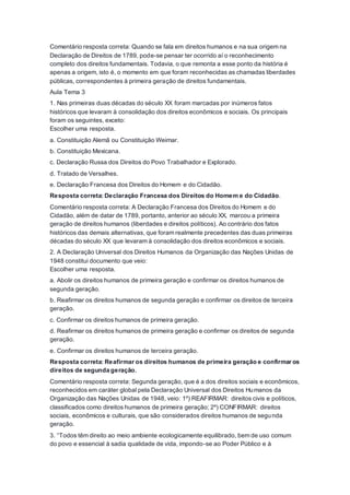 Comentário resposta correta: Quando se fala em direitos humanos e na sua origem na
Declaração de Direitos de 1789, pode-se pensar ter ocorrido aí o reconhecimento
completo dos direitos fundamentais. Todavia, o que remonta a esse ponto da história é
apenas a origem, isto é, o momento em que foram reconhecidas as chamadas liberdades
públicas, correspondentes à primeira geração de direitos fundamentais.
Aula Tema 3
1. Nas primeiras duas décadas do século XX foram marcadas por inúmeros fatos
históricos que levaram à consolidação dos direitos econômicos e sociais. Os principais
foram os seguintes, exceto:
Escolher uma resposta.
a. Constituição Alemã ou Constituição Weimar.
b. Constituição Mexicana.
c. Declaração Russa dos Direitos do Povo Trabalhador e Explorado.
d. Tratado de Versalhes.
e. Declaração Francesa dos Direitos do Homem e do Cidadão.
Resposta correta: Declaração Francesa dos Direitos do Homem e do Cidadão.
Comentário resposta correta: A Declaração Francesa dos Direitos do Homem e do
Cidadão, além de datar de 1789, portanto, anterior ao século XX, marcou a primeira
geração de direitos humanos (liberdades e direitos políticos). Ao contrário dos fatos
históricos das demais alternativas, que foram realmente precedentes das duas primeiras
décadas do século XX que levaram à consolidação dos direitos econômicos e sociais.
2. A Declaração Universal dos Direitos Humanos da Organização das Nações Unidas de
1948 constitui documento que veio:
Escolher uma resposta.
a. Abolir os direitos humanos de primeira geração e confirmar os direitos humanos de
segunda geração.
b. Reafirmar os direitos humanos de segunda geração e confirmar os direitos de terceira
geração.
c. Confirmar os direitos humanos de primeira geração.
d. Reafirmar os direitos humanos de primeira geração e confirmar os direitos de segunda
geração.
e. Confirmar os direitos humanos de terceira geração.
Resposta correta: Reafirmar os direitos humanos de primeira geração e confirmar os
direitos de segunda geração.
Comentário resposta correta: Segunda geração, que é a dos direitos sociais e econômicos,
reconhecidos em caráter global pela Declaração Universal dos Direitos Humanos da
Organização das Nações Unidas de 1948, veio: 1º) REAFIRMAR: direitos civis e políticos,
classificados como direitos humanos de primeira geração; 2º) CONFIRMAR: direitos
sociais, econômicos e culturais, que são considerados direitos humanos de segunda
geração.
3. “Todos têm direito ao meio ambiente ecologicamente equilibrado, bem de uso comum
do povo e essencial à sadia qualidade de vida, impondo-se ao Poder Público e à
 