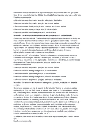 coletividade o dever de defendê-lo e preservá-lo para as presentes e futuras gerações”.
Esse direito enunciado no artigo 225 da Constituição Federal possui natureza peculiar aos:
Escolher uma resposta.
a. Direitos humanos de primeira geração, relativos às liberdades.
b. Direitos humanos de primeira geração, aos direitos sociais.
c. Direitos humanos de segunda geração, relativos aos direitos sociais.
d. Direitos humanos de segunda geração, à solidariedade.
e. Direitos humanos de terceira geração, à solidariedade.
Resposta correta: Direitos humanos de terceira geração, à solidariedade.
Comentário resposta correta: Objeto de grande preocupação nos dias atuais, o direito ao
meio ambiente é considerado o direito de terceira geração mais elaborado. Tem como
principal fonte o direito internacional e surgiu da crescente preocupação com as nefastas
consequências que o mundo já vem sentindo em decorrência da degradação ambiental,
especialmente em razão da utilização dos recursos naturais de forma desordenada pelo
homem no exercício de suas atividades econômicas. Está entre os direitos de
solidariedade, em avançado processo de consolidação.
4. Em seu artigo 6º, a Constituição Federal brasileira enuncia como direitos humanos
fundamentais a educação, a saúde, a alimentação, o trabalho, a moradia, o lazer, a
segurança, a previdência social, a proteção à maternidade e à infância, a assistência aos
desamparados. Esses direitos possuem natureza peculiar aos:
Escolher uma resposta.
a. Direitos humanos de primeira geração, aos direitos sociais.
b. Direitos humanos de segunda geração, à solidariedade.
c. Direitos humanos de terceira geração, à solidariedade.
d. Direitos humanos de segunda geração, relativos aos direitos sociais.
e. Direitos humanos de primeira geração, relativos às liberdades.
Resposta correta: direitos humanos de segunda geração, relativos aos direitos
sociais.
Comentário resposta correta: Já a partir da Constituição Weimar e, sobretudo, após a
Declaração da ONU de 1948, o que se passou a ver foram as Constituições da maioria
dos Estados seguindo o modelo de reconhecimento dos direitos sociais e econômicos,
contemplando-os em seus respectivos sistemas de garantia. E, deste modo, da mesma
forma que os direitos da primeira geração, os direitos sociais e econômicos não estão
meramente declarados, mas integram as ordens jurídicas dos Estados de Direito,
constituindo verdadeiros direitos subjetivos a serem exigidos pelos seus destinatários. É
assim que os direitos sociais e econômicos estão reconhecidos e contemplados no
sistema de garantias da Constituição Federal Brasileira de 1988, mediante proteção
disseminada por todo o texto constitucional, entre eles, educação, saúde, alimentação,
trabalho, moradia, lazer, segurança, previdência social, proteção à maternidade e à
infância, assistência aos desamparados (art. 6º).
5. Sobre as características dos direitos humanos de segunda geração, é correto afirmar
que:
Escolher uma resposta.
 