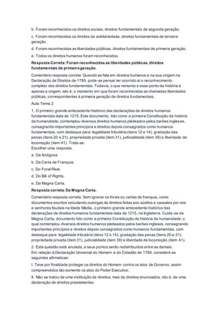 b. Foram reconhecidos os direitos sociais, direitos fundamentais de segunda geração.
c. Foram reconhecidos os direitos da solidariedade, direitos fundamentais de terceira
geração.
d. Foram reconhecidas as liberdades públicas, direitos fundamentais de primeira geração.
e. Todos os direitos humanos foram reconhecidos.
Resposta Correta: Foram reconhecidas as liberdades públicas, direitos
fundamentais de primeira geração.
Comentário resposta correta: Quando se fala em direitos humanos e na sua origem na
Declaração de Direitos de 1789, pode-se pensar ter ocorrido aí o reconhecimento
completo dos direitos fundamentais. Todavia, o que remonta a esse ponto da história é
apenas a origem, isto é, o momento em que foram reconhecidas as chamadas liberdades
públicas, correspondentes à primeira geração de direitos fundamentais.
Aula Tema 2
1. O primeiro grande antecedente histórico das declarações de direitos humanos
fundamentais data de 1215. Este documento, tido como a primeira Constituição da história
da humanidade, contemplou diversos direitos humanos pleiteados pelos barões ingleses,
consagrando importantes princípios e direitos depois consagrados como humanos
fundamentais, com destaque para: legalidade tributária (itens 12 e 14), gradação das
penas (itens 20 e 21), propriedade privada (item 31), judicialidade (item 39) e liberdade de
locomoção (item 41). Trata-se:
Escolher uma resposta.
a. Da Antígona.
b. Da Carta de Franquia.
c. Do Foral Real.
d. Do Bill of Rights.
e. Da Magna Carta.
Resposta correta: Da Magna Carta.
Comentário resposta correta: Sem ignorar os forais ou cartas de franquia, como
documentos escritos veiculando outorgas de direitos feitas aos súditos e vassalos por reis
e senhores feudais na Idade Média, o primeiro grande antecedente histórico das
declarações de direitos humanos fundamentais data de 1215, na Inglaterra. Cuida-se da
Magna Carta, documento tido como a primeira Constituição da história da humanidade, o
qual contemplou diversos direitos humanos pleiteados pelos barões ingleses, consagrando
importantes princípios e direitos depois consagrados como humanos fundamentais, com
destaque para: legalidade tributária (itens 12 e 14), gradação das penas (itens 20 e 21),
propriedade privada (item 31), judicialidade (item 39) e liberdade de locomoção (item 41).
2. Esta questão está anulada, e seus pontos serão redistribuídos entre as demais.
Em relação à Declaração Universal do Homem e do Cidadão de 1789, considere as
seguintes afirmativas:
I. Teve por finalidade proteger os direitos do Homem contra os atos de Governo, assim
compreendidos tão somente os atos do Poder Executivo.
II. Não se tratou de uma instituição de direitos, mas de direitos enunciados, isto é, de uma
declaração de direitos preexistentes.
 