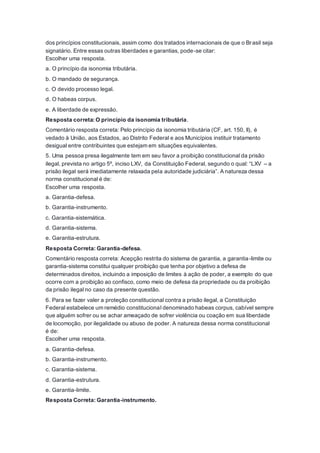 dos princípios constitucionais, assim como dos tratados internacionais de que o Brasil seja
signatário. Entre essas outras liberdades e garantias, pode-se citar:
Escolher uma resposta.
a. O princípio da isonomia tributária.
b. O mandado de segurança.
c. O devido processo legal.
d. O habeas corpus.
e. A liberdade de expressão.
Resposta correta: O princípio da isonomia tributária.
Comentário resposta correta: Pelo princípio da isonomia tributária (CF, art. 150, II), é
vedado à União, aos Estados, ao Distrito Federal e aos Municípios instituir tratamento
desigual entre contribuintes que estejam em situações equivalentes.
5. Uma pessoa presa ilegalmente tem em seu favor a proibição constitucional da prisão
ilegal, prevista no artigo 5º, inciso LXV, da Constituição Federal, segundo o qual: “LXV – a
prisão ilegal será imediatamente relaxada pela autoridade judiciária”. A natureza dessa
norma constitucional é de:
Escolher uma resposta.
a. Garantia-defesa.
b. Garantia-instrumento.
c. Garantia-sistemática.
d. Garantia-sistema.
e. Garantia-estrutura.
Resposta Correta: Garantia-defesa.
Comentário resposta correta: Acepção restrita do sistema de garantia, a garantia-limite ou
garantia-sistema constitui qualquer proibição que tenha por objetivo a defesa de
determinados direitos, incluindo a imposição de limites à ação de poder, a exemplo do que
ocorre com a proibição ao confisco, como meio de defesa da propriedade ou da proibição
da prisão ilegal no caso da presente questão.
6. Para se fazer valer a proteção constitucional contra a prisão ilegal, a Constituição
Federal estabelece um remédio constitucional denominado habeas corpus, cabível sempre
que alguém sofrer ou se achar ameaçado de sofrer violência ou coação em sua liberdade
de locomoção, por ilegalidade ou abuso de poder. A natureza dessa norma constitucional
é de:
Escolher uma resposta.
a. Garantia-defesa.
b. Garantia-instrumento.
c. Garantia-sistema.
d. Garantia-estrutura.
e. Garantia-limite.
Resposta Correta: Garantia-instrumento.
 