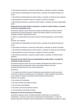 a. São direitos econômicos e sociais de caráter difuso, a exemplo do direito ao trabalho.
b. São direitos de solidariedade de caráter difuso, a exemplo da autodeterminação dos
povos.
c. São direitos de solidariedade de caráter coletivo, a exemplo do direito ao meio ambiente.
d. São liberdades de caráter individual, a exemplo do direito ao trabalho.
e. São direitos econômicos e sociais de caráter coletivo, a exemplo do direito à seguridade
social.
Resposta Correta: São direitos econômicos e sociais de caráter coletivo, a exemplo
do direito à seguridade social.
Comentário resposta correta: No que diz respeito à titularidade dos direitos humanos
fundamentais de segunda geração, tratam-se de direitos coletivos, tais como saúde,
habitação, trabalho, seguridade social etc.
6. Sobre as características dos direitos humanos de terceira geração, é correto afirmar
que:
Escolher uma resposta.
a. São direitos de solidariedade de caráter difuso, a exemplo da autodeterminação dos
povos.
b. São direitos econômicos e sociais de caráter difuso, a exemplo do direito ao trabalho.
c. São direitos de solidariedade de caráter coletivo, a exemplo do direito ao meio ambiente.
d. São liberdades de caráter individual, a exemplo do direito ao trabalho.
e. São direitos econômicos e sociais de caráter coletivo, a exemplo do direito ao meio
ambiente.
Resposta Correta: São direitos de solidariedade de caráter difuso, a exemplo da
autodeterminação dos povos.
Comentário resposta correta: No que diz respeito à titularidade dos direitos humanos
fundamentais de terceira geração, tratam-se de direitos difusos, tais como
autodeterminação dos povos, paz, meio ambiente etc.
Aula tema 4
1. Em matéria de direitos humanos fundamentais,quando elabora normas que sejam
contrárias ou alheias ao estabelecido na Constituição, o Poder Legislativo se posiciona
como violador do sistema de proteção. Esta afirmação fundamenta-se:
Escolher uma resposta.
a. No primado da Constituição.
b. Na visão marxista dos direitos humanos.
c. No princípio da judicialidade.
d. No caráter universal dos direitos humanos.
e. Na concepção jusnaturalista do direito.
Resposta correta: No primado da Constituição.
Comentário resposta correta: O Estado de Direito fundamenta-se no primado da
Constituição, o que leva, entre outras, às seguintes conclusões lógicas: 1º) além de
declarar quais são os direitos humanos fundamentais, a Constituição desempenha o papel
 