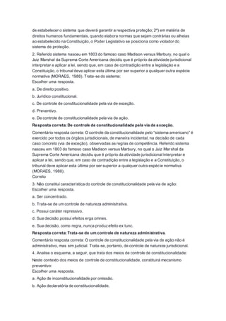 de estabelecer o sistema que deverá garantir a respectiva proteção; 2º) em matéria de
direitos humanos fundamentais, quando elabora normas que sejam contrárias ou alheias
ao estabelecido na Constituição, o Poder Legislativo se posiciona como violador do
sistema de proteção.
2. Referido sistema nasceu em 1803 do famoso caso Madison versus Marbury, no qual o
Juiz Marshal da Suprema Corte Americana decidiu que é próprio da atividade jurisdicional
interpretar e aplicar a lei, sendo que, em caso de contradição entre a legislação e a
Constituição, o tribunal deve aplicar esta última por ser superior a qualquer outra espécie
normativa (MORAES, 1988). Trata-se do sistema:
Escolher uma resposta.
a. De direito positivo.
b. Jurídico constitucional.
c. De controle de constitucionalidade pela via de exceção.
d. Preventivo.
e. De controle de constitucionalidade pela via de ação.
Resposta correta: De controle de constitucionalidade pela via de exceção.
Comentário resposta correta: O controle da constitucionalidade pelo “sistema americano” é
exercido por todos os órgãos jurisdicionais, de maneira incidental, na decisão de cada
caso concreto (via de exceção), observadas as regras de competência. Referido sistema
nasceu em 1803 do famoso caso Madison versus Marbury, no qual o Juiz Marshal da
Suprema Corte Americana decidiu que é próprio da atividade jurisdicional interpretar e
aplicar a lei, sendo que, em caso de contradição entre a legislação e a Constituição, o
tribunal deve aplicar esta última por ser superior a qualquer outra espécie normativa
(MORAES, 1988).
Correto
3. Não constitui característica do controle de constitucionalidade pela via de ação:
Escolher uma resposta.
a. Ser concentrado.
b. Trata-se de um controle de natureza administrativa.
c. Possui caráter repressivo.
d. Sua decisão possui efeitos erga omnes.
e. Sua decisão, como regra, nunca produzefeito ex tunc.
Resposta correta: Trata-se de um controle de natureza administrativa.
Comentário resposta correta: O controle de constitucionalidade pela via de ação não é
administrativo, mas sim judicial. Trata-se, portanto, de controle de natureza jurisdicional.
4. Analise o esquema, a seguir, que trata dos meios de controle de constitucionalidade:
Neste contexto dos meios de controle de constitucionalidade, constituirá mecanismo
preventivo:
Escolher uma resposta.
a. Ação de inconstitucionalidade por omissão.
b. Ação declaratória de constitucionalidade.
 