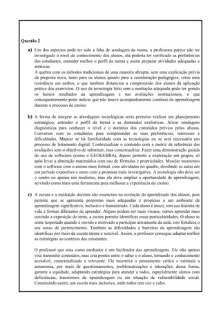 Questão 2
a) Um dos aspectos pode ter sido a falta de sondagem da turma, a professora parece não ter
investigado o nível de conhecimento dos alunos, ela poderia ter verificado as preferências
dos estudantes, entender melhor o perfil da turma e assim preparar atividades adequadas e
atrativas.
A quebra com os métodos tradicionais de uma maneira abrupta, sem uma explicação prévia
da proposta nova, tanto para os alunos quanto para a coordenação pedagógica, criou uma
resistência em ambos, o que também distanciou a compreensão dos alunos da aplicação
prática dos exercícios. O uso da tecnologia feito sem a mediação adequada pode ter gerado
os baixos resultados na aprendizagem e nas avaliações institucionais, o que
consequentemente pode indicar que não houve acompanhamento contínuo da aprendizagem
durante o processo de ensino.
b) A forma de integrar as abordagens tecnológicas seria primeiro realizar um planejamento
estratégico, entender o perfil da turma e as demandas avaliativas. Alicar sondagens
diagnósticas para conhecer o nível e o domínio dos conteúdos prévios pelos alunos.
Conversar com os estudantes para compreender as suas preferências, interesses e
dificuldades. Mapear se há familiaridade com as tecnologias ou se será necessário um
processo de letramento digital. Contextualizar o conteúdo com a matriz de referência das
avaliações sem o objetivo de substituir, mas contextualizar. Fazer uma demonstração guiada
do uso de softwares (como o GEOGEBRA), depois permitir a exploração em grupos, só
após levar a abstração matemática com uso de fórmulas e propriedades. Mesclar momentos
com o software com o ensino mais formal, com atividades no quadro, dividindo as aulas em
um período expositiva e outro com a proposta mais investigativa. A tecnologia não deve ser
o centro ou apenas um modismo, mas ela deve ampliar a oportunidade de aprendizagem,
servindo como mais uma ferramenta para melhorar a experiência do ensino.
c) A escuta e a mediação docente são essenciais na evolução do aprendizado dos alunos, pois
permite que se apresente propostas mais adequadas e propícias a um ambiente de
aprendizagem significativo, inclusivo e humanizado. Cada aluno é único, tem sua história de
vida e formas diferentes de aprender. Alguns podem ser mais visuais, outros aprender mais
ouvindo a exposição do tema, a escuta permite identificar essas particularidades. O aluno se
sente respeitado quando é ouvido e motivado a participar ativamente da aula, isso fortalece o
seu senso de pertencimento. Também as dificuldades e barreiras da aprendizagem são
identificas por meio da escuta atenta e sensível. Assim, o professor consegue adaptar melhor
as estratégias ao contexto dos estudantes.
O professor que atua como mediador é um facilitador das aprendizagens. Ele não apenas
visa transmitir conteúdos, mas cria pontes entre o saber e o aluno, tornando o conhecimento
acessível, contextualizado e relevante. Ele incentiva o pensamento crítico e estimula a
autonomia, por meio de questionamentos, problematizações e interações, dessa forma,
garante a equidade, adaptando estratégias para atender a todos, especialmente alunos com
deficiências, transtornos de aprendizagem ou em situação de vulnerabilidade social.
Construindo assim, um escola mais inclusiva, onde todos tem voz e valor.
 