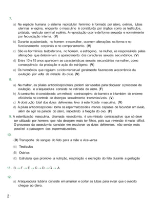 7.
a) Na espécie humana o sistema reprodutor feminino é formado por útero, ovários, tubas
uterinas e vagina, enquanto o masculino é constituído por órgãos como os testículos,
próstata, vesícula seminal e pênis. A reprodução ocorre de forma sexuada e normalmente
por fecundação interna. (V)
b) Durante a puberdade, no homem e na mulher, ocorrem alterações na forma e no
funcionamento corporais e no comportamento. (V)
c) São os hormônios testosterona, no homem, e estrógeno, na mulher, os responsáveis pelas
alterações que determinam o aparecimento dos caracteres sexuais secundários. (V)
d) Entre 10 e15 anos aparecem as características sexuais secundárias na mulher, como
consequência da produção e ação do estrógeno. (V)
e) Os hormônios que regulam o ciclo menstrual geralmente favorecem aocorrência da
ovulação por volta da metade do ciclo. (V)
8.
a) Na mulher, as pílulas anticoncepcionais podem ser usadas para bloquear o processo de
ovulação, e a laqueadura consiste na retirada do útero. (F)
b) A camisinha é considerada um método contraceptivo de barreira e é também de enorme
eficiência no controle de doenças sexualmente transmissíveis. (V)
c) A obstrução total dos dutos deferentes leva à esterilidade masculina. (V)
d) A pílula anticoncepcional torna os espermatozoides menos capazes de fecundar um óvulo,
além de agir na parede do útero, impedindo a fixação do ovo. (F)
9. A esterilização masculina, chamada vasectomia, é um método contraceptivo que só deve
ser utilizado por homens que não desejam mais ter filhos, pois sua reversão é muito difícil.
O processo da vasectomia consiste em seccionar os dutos deferentes, não sendo mais
possível a passagem dos espermatozoides.
10.
(D) Transporte de sangue do feto para a mãe e vice-versa
(A) Testículos
(B) Ovários
(C) Estrutura que promove a nutrição, respiração e excreção do feto durante a gestação
11. B  F  E  C  D  G  A
12.
a) A laqueadura tubária consiste em amarrar e cortar as tubas para evitar que o ovócito
chegue ao útero.
2
 
