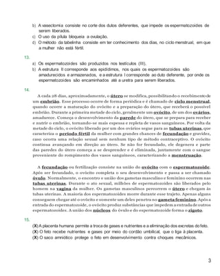 b) A vasectomia consiste no corte dos dutos deferentes, que impede os espermatozoides de
serem liberados.
c) O uso da pílula bloqueia a ovulação.
d) O método da tabelinha consiste em ter conhecimento dos dias, no ciclo menstrual, em que
a mulher não está fértil.
13.
a) Os espermatozoides são produzidos nos testículos (III).
b) A estrutura II corresponde aos epidídimos, nos quais os espermatozoides são
amadurecidos e armazenados, e a estrutura I corresponde ao duto deferente, por onde os
espermatozoides são encaminhados até a uretra para serem liberados.
14.
A cada 28 dias, aproximadamente, o útero se modifica, possibilitando o recebimento de
um embrião. Esse processo ocorre de forma periódica e é chamado de ciclo menstrual,
quando ocorre a maturação do ovócito e a preparação do útero, que receberá o possível
embrião. Durante a primeira metade do ciclo, geralmente um ovócito, de um dos ovários,
amadurece. Começa o desenvolvimento da parede do útero, que se prepara para receber
e nutrir o embrião, tornando-se mais espessa e repleta de vasos sanguíneos. Por volta da
metade do ciclo, o ovócito liberado por um dos ovários segue para as tubas uterinas, que
caracteriza o período fértil da mulher com grandes chances de fecundação e gravidez,
caso ocorra uma relação sexual sem nenhum tipo de método contraceptivo. O ovócito
continua avançando em direção ao útero. Se não for fecundado, ele degenera e parte
das paredes do útero começa a se desprender e é eliminada, juntamente com o sangue
proveniente do rompimento dos vasos sanguíneos, caracterizando a menstruação.
A fecundação ou fertilização consiste na união do ovócito com o espermatozoide.
Após ser fecundado, o ovócito completa o seu desenvolvimento e passa a ser chamado
óvulo. Normalmente, o encontro e união dos gametas masculino e feminino ocorrem nas
tubas uterinas. Durante o ato sexual, milhões de espermatozoides são liberados pelo
homem na vagina da mulher. Os gametas masculinos percorrem o útero e chegam às
tubas uterinas. A maioria dos espermatozoides morre durante esse trajeto. Apenas alguns
conseguem chegar até o ovócito e somente um deles penetra no gameta feminino. Após a
entrada do espermatozoide, o ovócito produz substâncias que impedem a entrada de outros
espermatozoides. A união dos núcleos do óvulo e do espermatozoide forma o zigoto.
15.
(X)A placenta humana permite a troca de gases e nutrientes e a eliminação dos excretas dofeto.
(X) O feto recebe nutrientes e gases por meio do cordão umbilical, que o liga à placenta.
(X) O saco amniótico protege o feto em desenvolvimento contra choques mecânicos.
3
 