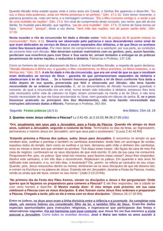 Quando Abraão tinha estado quase vinte e cinco anos em Canaã, o Senhor lhe apareceu e disse-lhe: "Eu
sou o Deus todo-poderoso, anda em Minha presença e sê perfeito." Gên. 17:1-16. Com temor reverente, o
patriarca prostrou-se, rosto em terra, e a mensagem continuou: "Eis o Meu concerto contigo é, e serás o pai
de uma multidão de nações". Gên. 17:4. Em sinal do cumprimento deste concerto, seu nome, que até ali era
Abrão, foi mudado para Abraão, que significa: "pai de uma multidão". Gên. 17:5. O nome de Sarai tornou-se
Sara - "princesa", "porque", disse a voz divina, "será mãe das nações; reis de povos sairão dela". Gên.
17:16.
Nesta ocasião o rito da circuncisão foi dado a Abraão como "selo da justiça da fé quando estava na
incircuncisão". Rom. 4:11. Deveria ser observado pelo patriarca e seus descendentes como sinal de
que eram dedicados ao serviço de Deus e assim separados dos idólatras, e de que Deus os aceitava
como Seu tesouro peculiar. Por meio deste rito comprometiam-se a satisfazer, por sua parte, as condições
do concerto feito com Abraão. Não deveriam contrair matrimônio com os gentios; pois, assim fazendo,
perderiam sua reverência para com Deus e Sua santa lei; seriam tentados a entregar-se às práticas
pecaminosas de outras nações, e seduzidos à idolatria. Patriarcas e Profetas, 137-138.
Como os homens de novo se afastassem de Deus, o Senhor escolheu Abraão, a respeito de quem declarou:
"Abraão obedeceu à Minha voz, e guardou o Meu mandamento, os Meus preceitos, os Meus estatutos, e as
Minhas leis." Gên. 26:5. A ele foi dado o rito da circuncisão, que era um sinal de que os que o recebiam
eram dedicados ao serviço de Deus - garantia de que permaneceriam separados da idolatria e
obedeceriam à lei de Deus. … Se o homem houvesse guardado a lei de Deus conforme fora dada a
Adão depois de sua queda, preservada por Noé e observada por Abraão; não teria havido
necessidade de se ordenar a circuncisão. E, se os descendentes de Abraão houvessem guardado o
concerto, do qual a circuncisão era um sinal, nunca teriam sido induzidos à idolatria; tampouco lhes teria
sido necessário sofrer vida de cativeiro no Egito; teriam conservado na mente a lei de Deus, e não teria
havido necessidade de que ela fosse proclamada no Sinai, nem gravada em tábuas de pedra. E, se o povo
houvesse praticado os princípios dos Dez Mandamentos, não teria havido necessidade das
instruções adicionais dadas a Moisés. Patriarcas e Profetas, 363-364.
Segunda - Festas judaicas (Jo 5:1) Ano Bíblico: 2Sm 18, 19
2. Quantas vezes Jesus celebrou a Páscoa? Lc 2:41-43; Jo 2:13-23; Mt 26:17-20 (19x)
“Ora, anualmente iam seus pais a Jerusalém, para a Festa da Páscoa. Quando ele atingiu os doze
anos, subiram a Jerusalém, segundo o costume da festa. Terminados os dias da festa, ao regressarem,
permaneceu o menino Jesus em Jerusalém, sem que seus pais o soubessem.” (Lucas 2:41-43 RA)
“Estando próxima a Páscoa dos judeus, subiu Jesus para Jerusalém. E encontrou no templo os que
vendiam bois, ovelhas e pombas e também os cambistas assentados; tendo feito um azorrague de cordas,
expulsou todos do templo, bem como as ovelhas e os bois, derramou pelo chão o dinheiro dos cambistas,
virou as mesas e disse aos que vendiam as pombas: Tirai daqui estas coisas; não façais da casa de meu Pai
casa de negócio. Lembraram-se os seus discípulos de que está escrito: O zelo da tua casa me consumirá.
Perguntaram-lhe, pois, os judeus: Que sinal nos mostras, para fazeres estas coisas? Jesus lhes respondeu:
Destruí este santuário, e em três dias o reconstruirei. Replicaram os judeus: Em quarenta e seis anos foi
edificado este santuário, e tu, em três dias, o levantarás? Ele, porém, se referia ao santuário do seu corpo.
Quando, pois, Jesus ressuscitou dentre os mortos, lembraram-se os seus discípulos de que ele dissera isto;
e creram na Escritura e na palavra de Jesus. Estando ele em Jerusalém, durante a Festa da Páscoa, muitos,
vendo os sinais que ele fazia, creram no seu nome;” (João 2:13-23 RA)
“No primeiro dia da Festa dos Pães Asmos, vieram os discípulos a Jesus e lhe perguntaram: Onde
queres que te façamos os preparativos para comeres a Páscoa? E ele lhes respondeu: Ide à cidade ter
com certo homem e dizei-lhe: O Mestre manda dizer: O meu tempo está próximo; em tua casa
celebrarei a Páscoa com os meus discípulos. E eles fizeram como Jesus lhes ordenara e prepararam
a Páscoa. Chegada a tarde, pôs-se ele à mesa com os doze discípulos.” (Mateus 26:17-20 RA)
Entre os judeus, os doze anos eram a linha divisória entre a infância e a juventude. Ao completar esta
idade, um menino hebreu era considerado filho da lei, e também filho de Deus. Eram-lhe dadas
especiais oportunidades para instruções religiosas, e esperava-se que participasse das festas e
observâncias sagradas. Foi em harmonia com esse costume, que Jesus fez em Sua meninice a visita
pascoal a Jerusalém. Como todos os israelitas devotos, José e Maria iam todos os anos assistir à
ramos@advir.comramos@advir.com
 