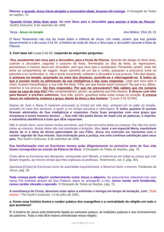 Páscoa; e quando Jesus havia atingido a necessária idade, levaram-nO consigo. O Desejado de Todas
as nações, 75.
“Quando Cristo tinha doze anos, foi com Seus pais a Jerusalém para assistir à festa da Páscoa”.
Youth's Instructor, 8 de setembro de 1898.
Terça - Jesus no templo Ano Bíblico: 2Sm 20, 21
O Novo Testamento não nos diz muito sobre a infância de Jesus. Um relato, porém, que traz grande
discernimento é o de Lucas 2:41-52, a história da visita de Jesus e Seus pais a Jerusalém durante a festa da
Páscoa.
3. Com base em Lucas 2:41-52, responda às seguintes perguntas:
“Ora, anualmente iam seus pais a Jerusalém, para a Festa da Páscoa. Quando ele atingiu os doze anos,
subiram a Jerusalém, segundo o costume da festa. Terminados os dias da festa, ao regressarem,
permaneceu o menino Jesus em Jerusalém, sem que seus pais o soubessem. Pensando, porém, estar ele
entre os companheiros de viagem, foram caminho de um dia e, então, passaram a procurá-lo entre os
parentes e os conhecidos; e, não o tendo encontrado, voltaram a Jerusalém à sua procura. Três dias depois,
o acharam no templo, assentado no meio dos doutores, ouvindo-os e interrogando-os. E todos os
que o ouviam muito se admiravam da sua inteligência e das suas respostas. Logo que seus pais o
viram, ficaram maravilhados; e sua mãe lhe disse: Filho, por que fizeste assim conosco? Teu pai e eu, aflitos,
estamos à tua procura. Ele lhes respondeu: Por que me procuráveis? Não sabíeis que me cumpria
estar na casa de meu Pai? Não compreenderam, porém, as palavras que lhes dissera. E desceu com eles
para Nazaré; e era-lhes submisso. Sua mãe, porém, guardava todas estas coisas no coração. E crescia
Jesus em sabedoria, estatura e graça, diante de Deus e dos homens.” (Lucas 2:41-52 RA)
Depois de José e Maria O haverem procurado [a Cristo] por três dias, acharam-nO no pátio do templo,
sentado no meio dos doutores, a quem a um tempo escutava e interrogava. E todos quantos O ouviam
ficavam admirados de Sua inteligência e respostas. Fazia Suas perguntas com uma graça que
encantava a esses homens doutos. ... Sua mãe não podia deixar de notar-Lhe as palavras, o espírito,
a voluntária obediência a tudo que dEle requeriam.
Não é correto dizer, como fazem muitos escritores, que Cristo era como todas as crianças. Ele não era como
todas as crianças. Muitas delas são mal orientadas e dirigidas. Mas José, e em especial Maria, mantinham
diante de si a ideia da divina paternidade de seu Filho. Jesus era instruído em harmonia com o
caráter sagrado de Sua missão. Sua inclinação para a justiça, era uma contínua satisfação para seus
pais. The Youth's Instructor, 8 de setembro de 1898.
Sua familiarização com as Escrituras mostra quão diligentemente os primeiros anos de Sua vida
foram consagrados ao estudo da Palavra de Deus. O Desejado de Todas as Nações, pág. 70.
Cristo abria as Escrituras aos discípulos, começando com Moisés, e instruía-os em todas as coisas que Lhe
diziam respeito, ao mesmo tempo que lhes explicava as profecias. Testimonies, vol. 4, pág. 401.
Apontava [Cristo] às Escrituras como de autoridade inquestionável, e devemos fazer o mesmo. Parábolas de
Jesus, pág. 39.
Toda criança pode adquirir conhecimento como Jesus o adquiriu. Ao procurarmos relacionar-nos com
nosso Pai celestial através de Sua Palavra, anjos se achegarão a nós, nossa mente será fortalecida,
nosso caráter elevado e apurado. O Desejado de Todas as Nações, pág. 70.
A semelhança de Cristo, devemos estar aptos a enfrentar o inimigo em tempo de tentação, com: "Está
escrito." The Youth's Instructor, 13 de julho de 1893.
a. Como essa história ilustra o caráter judaico dos evangelhos e a centralidade da religião em tudo o
que acontecia?
R: A história de Jesus está totalmente ligada ao santuário judaico, às tradições judaicas e aos ensinamentos
do judaísmo. Toda a vida dEle estava centralizada nessa religião.
ramos@advir.comramos@advir.com
 
