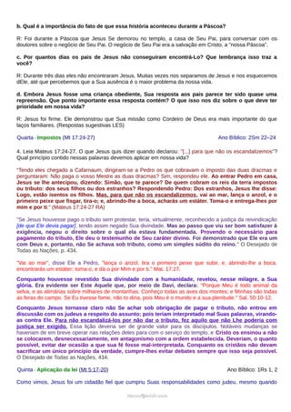 b. Qual é a importância do fato de que essa história aconteceu durante a Páscoa?
R: Foi durante a Páscoa que Jesus Se demorou no templo, a casa de Seu Pai, para conversar com os
doutores sobre o negócio de Seu Pai. O negócio de Seu Pai era a salvação em Cristo, a "nossa Páscoa".
c. Por quantos dias os pais de Jesus não conseguiram encontrá-Lo? Que lembrança isso traz a
você?
R: Durante três dias eles não encontraram Jesus. Muitas vezes nos separamos de Jesus e nos esquecemos
dEle, até que percebemos que a Sua ausência é o maior problema da nossa vida.
d. Embora Jesus fosse uma criança obediente, Sua resposta aos pais parece ter sido quase uma
repreensão. Que ponto importante essa resposta contém? O que isso nos diz sobre o que deve ter
prioridade em nossa vida?
R: Jesus foi firme. Ele demonstrou que Sua missão como Cordeiro de Deus era mais importante do que
laços familiares. (Respostas sugestivas LES)
Quarta - Impostos (Mt 17:24-27) Ano Bíblico: 2Sm 22–24
4. Leia Mateus 17:24-27. O que Jesus quis dizer quando declarou: "[...] para que não os escandalizemos"?
Qual princípio contido nessas palavras devemos aplicar em nossa vida?
“Tendo eles chegado a Cafarnaum, dirigiram-se a Pedro os que cobravam o imposto das duas dracmas e
perguntaram: Não paga o vosso Mestre as duas dracmas? Sim, respondeu ele. Ao entrar Pedro em casa,
Jesus se lhe antecipou, dizendo: Simão, que te parece? De quem cobram os reis da terra impostos
ou tributo: dos seus filhos ou dos estranhos? Respondendo Pedro: Dos estranhos, Jesus lhe disse:
Logo, estão isentos os filhos. Mas, para que não os escandalizemos, vai ao mar, lança o anzol, e o
primeiro peixe que fisgar, tira-o; e, abrindo-lhe a boca, acharás um estáter. Toma-o e entrega-lhes por
mim e por ti.” (Mateus 17:24-27 RA)
"Se Jesus houvesse pago o tributo sem protestar, teria, virtualmente, reconhecido a justiça da reivindicação
[de que Ele devia pagar], tendo assim negado Sua divindade. Mas ao passo que viu ser bom satisfazer à
exigência, negou o direito sobre o qual ela estava fundamentada. Provendo o necessário para
pagamento do tributo, Ele deu o testemunho de Seu caráter divino. Foi demonstrado que Ele era um
com Deus e, portanto, não Se achava sob tributo, como um simples súdito do reino." O Desejado de
Todas as Nações, p. 434.
"Vai ao mar", disse Ele a Pedro, "lança o anzol, tira o primeiro peixe que subir, e, abrindo-lhe a boca,
encontrarás um estáter; toma-o, e dá-o por Mim e por ti." Mat. 17:27.
Conquanto houvesse revestido Sua divindade com a humanidade, revelou, nesse milagre, a Sua
glória. Era evidente ser Este Aquele que, por meio de Davi, declara: "Porque Meu é todo animal da
selva, e as alimárias sobre milhares de montanhas. Conheço todas as aves dos montes; e Minhas são todas
as feras do campo. Se Eu tivesse fome, não to diria, pois Meu é o mundo e a sua plenitude." Sal. 50:10-12.
Conquanto Jesus tornasse claro não Se achar sob obrigação de pagar o tributo, não entrou em
discussão com os judeus a respeito do assunto; pois teriam interpretado mal Suas palavras, virando-
as contra Ele. Para não escandalizá-los por não dar o tributo, fez aquilo que não Lhe poderia com
justiça ser exigido. Essa lição deveria ser de grande valor para os discípulos. Notáveis mudanças se
haveriam de em breve operar nas relações deles para com o serviço do templo, e Cristo os ensinou a não
se colocarem, desnecessariamente, em antagonismo com a ordem estabelecida. Deveriam, o quanto
possível, evitar dar ocasião a que sua fé fosse mal-interpretada. Conquanto os cristãos não devam
sacrificar um único princípio da verdade, cumpre-lhes evitar debates sempre que isso seja possível.
O Desejado de Todas as Nações, 434.
Quinta - Aplicação da lei (Mt 5:17-20) Ano Bíblico: 1Rs 1, 2
Como vimos, Jesus foi um cidadão fiel que cumpriu Suas responsabilidades como judeu, mesmo quando
ramos@advir.comramos@advir.com
 
