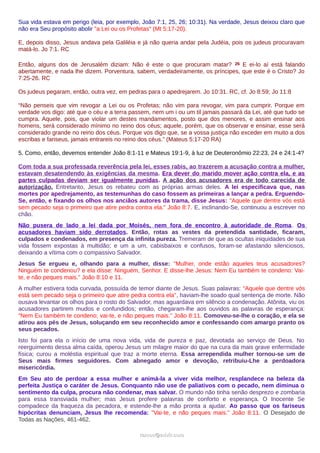 Sua vida estava em perigo (leia, por exemplo, João 7:1, 25, 26; 10:31). Na verdade, Jesus deixou claro que
não era Seu propósito abolir "a Lei ou os Profetas" (Mt 5:17-20).
E, depois disso, Jesus andava pela Galiléia e já não queria andar pela Judéia, pois os judeus procuravam
matá-lo. Jo 7:1. RC
Então, alguns dos de Jerusalém diziam: Não é este o que procuram matar? 26 E ei-lo aí está falando
abertamente, e nada lhe dizem. Porventura, sabem, verdadeiramente, os príncipes, que este é o Cristo? Jo
7:25-26. RC
Os judeus pegaram, então, outra vez, em pedras para o apedrejarem. Jo 10:31. RC, cf. Jo 8:59; Jo 11:8
“Não penseis que vim revogar a Lei ou os Profetas; não vim para revogar, vim para cumprir. Porque em
verdade vos digo: até que o céu e a terra passem, nem um i ou um til jamais passará da Lei, até que tudo se
cumpra. Aquele, pois, que violar um destes mandamentos, posto que dos menores, e assim ensinar aos
homens, será considerado mínimo no reino dos céus; aquele, porém, que os observar e ensinar, esse será
considerado grande no reino dos céus. Porque vos digo que, se a vossa justiça não exceder em muito a dos
escribas e fariseus, jamais entrareis no reino dos céus.” (Mateus 5:17-20 RA)
5. Como, então, devemos entender João 8:1-11 e Mateus 19:1-9, à luz de Deuteronômio 22:23, 24 e 24:1-4?
Com toda a sua professada reverência pela lei, esses rabis, ao trazerem a acusação contra a mulher,
estavam desatendendo às exigências da mesma. Era dever do marido mover ação contra ela, e as
partes culpadas deviam ser igualmente punidas. A ação dos acusadores era de todo carecida de
autorização. Entretanto, Jesus os rebateu com as próprias armas deles. A lei especificava que, nas
mortes por apedrejamento, as testemunhas do caso fossem as primeiras a lançar a pedra. Erguendo-
Se, então, e fixando os olhos nos anciãos autores da trama, disse Jesus: "Aquele que dentre vós está
sem pecado seja o primeiro que atire pedra contra ela." João 8:7. E, inclinando-Se, continuou a escrever no
chão.
Não pusera de lado a lei dada por Moisés, nem fora de encontro à autoridade de Roma. Os
acusadores haviam sido derrotados. Então, rotas as vestes da pretendida santidade, ficaram,
culpados e condenados, em presença da infinita pureza. Tremeram de que as ocultas iniquidades de sua
vida fossem expostas à multidão; e um a um, cabisbaixos e confusos, foram-se afastando silenciosos,
deixando a vítima com o compassivo Salvador.
Jesus Se ergueu e, olhando para a mulher, disse: "Mulher, onde estão aqueles teus acusadores?
Ninguém te condenou? e ela disse: Ninguém, Senhor. E disse-lhe Jesus: Nem Eu também te condeno: Vai-
te, e não peques mais." João 8:10 e 11.
A mulher estivera toda curvada, possuída de temor diante de Jesus. Suas palavras: "Aquele que dentre vós
está sem pecado seja o primeiro que atire pedra contra ela", haviam-lhe soado qual sentença de morte. Não
ousava levantar os olhos para o rosto do Salvador, mas aguardava em silêncio a condenação. Atônita, viu os
acusadores partirem mudos e confundidos; então, chegaram-lhe aos ouvidos as palavras de esperança:
"Nem Eu também te condeno; vai-te, e não peques mais." João 8:11. Comoveu-se-lhe o coração, e ela se
atirou aos pés de Jesus, soluçando em seu reconhecido amor e confessando com amargo pranto os
seus pecados.
Isto foi para ela o início de uma nova vida, vida de pureza e paz, devotada ao serviço de Deus. No
reerguimento dessa alma caída, operou Jesus um milagre maior do que na cura da mais grave enfermidade
física; curou a moléstia espiritual que traz a morte eterna. Essa arrependida mulher tornou-se um de
Seus mais firmes seguidores. Com abnegado amor e devoção, retribuiu-Lhe a perdoadora
misericórdia.
Em Seu ato de perdoar a essa mulher e animá-la a viver vida melhor, resplandece na beleza da
perfeita Justiça o caráter de Jesus. Conquanto não use de paliativos com o pecado, nem diminua o
sentimento da culpa, procura não condenar, mas salvar. O mundo não tinha senão desprezo e zombaria
para essa transviada mulher; mas Jesus profere palavras de conforto e esperança. O Inocente Se
compadece da fraqueza da pecadora, e estende-lhe a mão pronta a ajudar. Ao passo que os fariseus
hipócritas denunciam, Jesus lhe recomenda: "Vai-te, e não peques mais." João 8:11. O Desejado de
Todas as Nações, 461-462.
ramos@advir.comramos@advir.com
 