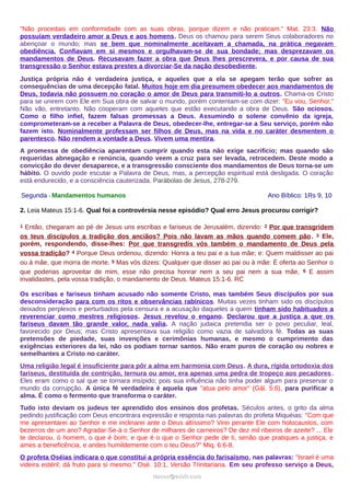 "Não procedais em conformidade com as suas obras, porque dizem e não praticam." Mat. 23:3. Não
possuíam verdadeiro amor a Deus e aos homens. Deus os chamou para serem Seus colaboradores no
abençoar o mundo; mas se bem que nominalmente aceitavam a chamada, na prática negavam
obediência. Confiavam em si mesmos e orgulhavam-se de sua bondade; mas desprezavam os
mandamentos de Deus. Recusavam fazer a obra que Deus lhes prescrevera, e por causa de sua
transgressão o Senhor estava prestes a divorciar-Se da nação desobediente.
Justiça própria não é verdadeira justiça, e aqueles que a ela se apegam terão que sofrer as
consequências de uma decepção fatal. Muitos hoje em dia presumem obedecer aos mandamentos de
Deus, todavia não possuem no coração o amor de Deus para transmiti-lo a outros. Chama-os Cristo
para se unirem com Ele em Sua obra de salvar o mundo, porém contentam-se com dizer: "Eu vou, Senhor."
Não vão, entretanto. Não cooperam com aqueles que estão executando a obra de Deus. São ociosos.
Como o filho infiel, fazem falsas promessas a Deus. Assumindo o solene convênio da igreja,
comprometeram-se a receber a Palavra de Deus, obedecer-lhe, entregar-se a Seu serviço, porém não
fazem isto. Nominalmente professam ser filhos de Deus, mas na vida e no caráter desmentem o
parentesco. Não rendem a vontade a Deus. Vivem uma mentira.
A promessa de obediência aparentam cumprir quando esta não exige sacrifício; mas quando são
requeridas abnegação e renúncia, quando veem a cruz para ser levada, retrocedem. Deste modo a
convicção do dever desaparece, e a transgressão consciente dos mandamentos de Deus torna-se um
hábito. O ouvido pode escutar a Palavra de Deus, mas, a percepção espiritual está desligada. O coração
está endurecido, e a consciência cauterizada. Parábolas de Jesus, 278-279.
Segunda - Mandamentos humanos Ano Bíblico: 1Rs 9, 10
2. Leia Mateus 15:1-6. Qual foi a controvérsia nesse episódio? Qual erro Jesus procurou corrigir?
1 Então, chegaram ao pé de Jesus uns escribas e fariseus de Jerusalém, dizendo: 2 Por que transgridem
os teus discípulos a tradição dos anciãos? Pois não lavam as mãos quando comem pão. 3 Ele,
porém, respondendo, disse-lhes: Por que transgredis vós também o mandamento de Deus pela
vossa tradição? 4 Porque Deus ordenou, dizendo: Honra a teu pai e a tua mãe; e: Quem maldisser ao pai
ou à mãe, que morra de morte. 5 Mas vós dizeis: Qualquer que disser ao pai ou à mãe: É oferta ao Senhor o
que poderias aproveitar de mim, esse não precisa honrar nem a seu pai nem a sua mãe, 6 E assim
invalidastes, pela vossa tradição, o mandamento de Deus. Mateus 15:1-6. RC
Os escribas e fariseus tinham acusado não somente Cristo, mas também Seus discípulos por sua
desconsideração para com os ritos e observâncias rabínicos. Muitas vezes tinham sido os discípulos
deixados perplexos e perturbados pela censura e a acusação daqueles a quem tinham sido habituados a
reverenciar como mestres religiosos. Jesus revelou o engano. Declarou que a justiça a que os
fariseus davam tão grande valor, nada valia. A nação judaica pretendia ser o povo peculiar, leal,
favorecido por Deus; mas Cristo apresentava sua religião como vazia de salvadora fé. Todas as suas
pretensões de piedade, suas invenções e cerimônias humanas, e mesmo o cumprimento das
exigências exteriores da lei, não os podiam tornar santos. Não eram puros de coração ou nobres e
semelhantes a Cristo no caráter.
Uma religião legal é insuficiente para pôr a alma em harmonia com Deus. A dura, rígida ortodoxia dos
fariseus, destituída de contrição, ternura ou amor, era apenas uma pedra de tropeço aos pecadores.
Eles eram como o sal que se tornara insípido; pois sua influência não tinha poder algum para preservar o
mundo da corrupção. A única fé verdadeira é aquela que "atua pelo amor" (Gál. 5:6), para purificar a
alma. É como o fermento que transforma o caráter.
Tudo isto deviam os judeus ter aprendido dos ensinos dos profetas. Séculos antes, o grito da alma
pedindo justificação com Deus encontrara expressão e resposta nas palavras do profeta Miquéias: "Com que
me apresentarei ao Senhor e me inclinarei ante o Deus altíssimo? Virei perante Ele com holocaustos, com
bezerros de um ano? Agradar-Se-á o Senhor de milhares de carneiros? De dez mil ribeiros de azeite? ... Ele
te declarou, ó homem, o que é bom; e que é o que o Senhor pede de ti, senão que pratiques a justiça, e
ames a beneficência, e andes humildemente com o teu Deus?" Miq. 6:6-8.
O profeta Oséias indicara o que constitui a própria essência do farisaísmo, nas palavras: "Israel é uma
videira estéril; dá fruto para si mesmo." Osé. 10:1, Versão Trinitariana. Em seu professo serviço a Deus,
ramos@advir.comramos@advir.com
 