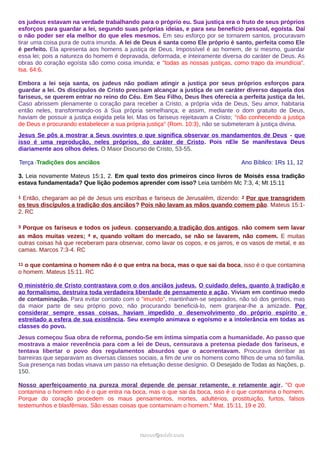 os judeus estavam na verdade trabalhando para o próprio eu. Sua justiça era o fruto de seus próprios
esforços para guardar a lei, segundo suas próprias ideias, e para seu benefício pessoal, egoísta. Daí
o não poder ser ela melhor do que eles mesmos. Em seu esforço por se tornarem santos, procuravam
tirar uma coisa pura de outra imunda. A lei de Deus é santa como Ele próprio é santo, perfeita como Ele
é perfeito. Ela apresenta aos homens a justiça de Deus. Impossível é ao homem, de si mesmo, guardar
essa lei; pois a natureza do homem é depravada, deformada, e inteiramente diversa do caráter de Deus. As
obras do coração egoísta são como coisa imunda; e "todas as nossas justiças, como trapo da imundícia".
Isa. 64:6.
Embora a lei seja santa, os judeus não podiam atingir a justiça por seus próprios esforços para
guardar a lei. Os discípulos de Cristo precisam alcançar a justiça de um caráter diverso daquela dos
fariseus, se querem entrar no reino do Céu. Em Seu Filho, Deus lhes oferecia a perfeita justiça da lei.
Caso abrissem plenamente o coração para receber a Cristo, a própria vida de Deus, Seu amor, habitaria
então neles, transformando-os à Sua própria semelhança; e assim, mediante o dom gratuito de Deus,
haviam de possuir a justiça exigida pela lei. Mas os fariseus rejeitavam a Cristo; "não conhecendo a justiça
de Deus e procurando estabelecer a sua própria justiça" (Rom. 10:3), não se submeteram à justiça divina.
Jesus Se pôs a mostrar a Seus ouvintes o que significa observar os mandamentos de Deus - que
isso é uma reprodução, neles próprios, do caráter de Cristo. Pois nEle Se manifestava Deus
diariamente aos olhos deles. O Maior Discurso de Cristo, 53-55.
Terça -Tradições dos anciãos Ano Bíblico: 1Rs 11, 12
3. Leia novamente Mateus 15:1, 2. Em qual texto dos primeiros cinco livros de Moisés essa tradição
estava fundamentada? Que lição podemos aprender com isso? Leia também Mc 7:3, 4; Mt 15:11
1 Então, chegaram ao pé de Jesus uns escribas e fariseus de Jerusalém, dizendo: 2 Por que transgridem
os teus discípulos a tradição dos anciãos? Pois não lavam as mãos quando comem pão. Mateus 15:1-
2. RC
3 Porque os fariseus e todos os judeus, conservando a tradição dos antigos, não comem sem lavar
as mãos muitas vezes; 4 e, quando voltam do mercado, se não se lavarem, não comem. E muitas
outras coisas há que receberam para observar, como lavar os copos, e os jarros, e os vasos de metal, e as
camas. Marcos 7:3-4. RC
11 o que contamina o homem não é o que entra na boca, mas o que sai da boca, isso é o que contamina
o homem. Mateus 15:11. RC
O ministério de Cristo contrastava com o dos anciãos judeus. O cuidado deles, quanto à tradição e
ao formalismo, destruíra toda verdadeira liberdade de pensamento e ação. Viviam em contínuo medo
de contaminação. Para evitar contato com o "imundo", mantinham-se separados, não só dos gentios, mas
da maior parte de seu próprio povo, não procurando beneficiá-lo, nem granjear-lhe a amizade. Por
considerar sempre essas coisas, haviam impedido o desenvolvimento do próprio espírito e
estreitado a esfera de sua existência. Seu exemplo animava o egoísmo e a intolerância em todas as
classes do povo.
Jesus começou Sua obra de reforma, pondo-Se em íntima simpatia com a humanidade. Ao passo que
mostrava a maior reverência para com a lei de Deus, censurava a pretensa piedade dos fariseus, e
tentava libertar o povo dos regulamentos absurdos que o acorrentavam. Procurava derribar as
barreiras que separavam as diversas classes sociais, a fim de unir os homens como filhos de uma só família.
Sua presença nas bodas visava um passo na efetuação desse desígnio. O Desejado de Todas as Nações, p.
150.
Nosso aperfeiçoamento na pureza moral depende de pensar retamente, e retamente agir. "O que
contamina o homem não é o que entra na boca, mas o que sai da boca, isso é o que contamina o homem.
Porque do coração procedem os maus pensamentos, mortes, adultérios, prostituição, furtos, falsos
testemunhos e blasfêmias. São essas coisas que contaminam o homem." Mat. 15:11, 19 e 20.
ramos@advir.comramos@advir.com
 