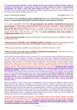 Os maus pensamentos destroem a alma. O poder de Deus para converter muda o coração, enobrece
e purifica os pensamentos. A menos que se faça um resoluto esforço por manter os pensamentos
centralizados em Cristo, a graça não pode revelar-se na vida. A mente tem de ocupar-se na luta
espiritual. Todo pensamento tem de ser levado em cativeiro à obediência de Cristo. Todos os hábitos têm de
ser postos sob o controle de Deus. Carta 123, 1904.
Quarta - Preceitos dos homens Ano Bíblico: 1Rs 13, 14
4. Leia Mateus 15:3-6. Levando em conta o contexto de Êxodo 20:12, Deuteronômio 5:16, Mateus 19:19 e
Efésios 6:2, quais foram as duas graves acusações feitas por Jesus contra os fariseus?
3 Ele, porém, respondendo, disse-lhes: Por que transgredis vós também o mandamento de Deus pela
vossa tradição? 4 Porque Deus ordenou, dizendo: Honra a teu pai e a tua mãe; e: Quem maldisser ao
pai ou à mãe, que morra de morte. (Ex 21:15, 17; Lv 20:9; Pv 20:20; Mc 7:10; 1Tm 5:4) 5 Mas vós dizeis:
Qualquer que disser ao pai ou à mãe: É oferta ao Senhor o que poderias aproveitar de mim, esse não
precisa honrar nem a seu pai nem a sua mãe, 6 E assim invalidastes, pela vossa tradição, o
mandamento de Deus. Mateus 15:3-6. RC
12 Honra a teu pai e a tua mãe, para que se prolonguem os teus dias na terra que o SENHOR, teu Deus, te
dá. Êxodo 20:12. RC
16 Honra a teu pai e a tua mãe, como o SENHOR, teu Deus, te ordenou, para que se prolonguem os teus
dias e para que te vá bem na terra que te dá o SENHOR, teu Deus. Deuteronômio 5:16. RC
19 honra teu pai e tua mãe, e amarás o teu próximo como a ti mesmo. Mateus 19:19. RC
2 Honra a teu pai e a tua mãe, que é o primeiro mandamento com promessa, 3 para que te vá bem, e
vivas muito tempo sobre a terra. Efésios 6:2-3. RC
Jesus não fez nenhuma tentativa para Se justificar a Si ou aos discípulos. Não Se referiu às acusações que
Lhe eram feitas, mas começou a mostrar o espírito que movia esses ardorosos defensores de ritos
humanos. Deu-lhes um exemplo do que estavam repetidamente fazendo, e tinham feito mesmo antes de ir
procurá-Lo. "Bem invalidais o mandamento de Deus", disse Ele, "para guardardes a vossa tradição. Porque
Moisés disse: Honra a teu pai e a tua mãe; e quem maldisser, ou o pai ou a mãe, morrerá de morte. Porém,
vós dizeis: Se um homem disser ao pai ou à mãe: Aquilo que poderias aproveitar de mim é Corbã, isto é,
oferta ao Senhor"; "esse não precisa honrar nem a seu pai nem a sua mãe". Punham de parte o quinto
mandamento como não sendo de nenhuma importância, mas eram por demais exatos em executar a
tradição dos anciãos. Ensinavam ao povo que a dedicação de sua propriedade ao templo era um dever
mais sagrado que o próprio sustento dos pais; e que, por maior que fossem a necessidade, seria sacrilégio
dar ao pai ou à mãe qualquer parte do que fora assim consagrado. Um filho desobediente só tinha que
proferir a palavra "Corbã" acerca de seus bens, dedicando-os assim a Deus, e podê-los-ia conservar
enquanto vivesse, e por sua morte ficariam pertencendo ao serviço do templo. Estava assim, tanto
em vida como na morte, na liberdade de desonrar e prejudicar os pais, sob a capa de pretendida
devoção a Deus.
Nunca, por palavra ou ato, diminuiu Jesus a obrigação do homem de apresentar dádivas e ofertas a Deus.
Fora Cristo que dera todas as instruções da lei quanto a dízimos e ofertas. Quando na Terra, louvou a
mulher pobre que deu ao tesouro do templo tudo que tinha. Mas o aparente zelo dos sacerdotes e rabis, era
um fingimento para acobertar seu desejo de se engrandecerem a si mesmos. O povo era enganado por eles.
Estava suportando pesados encargos que Deus lhe não impusera. Os próprios discípulos de Cristo não
estavam libertos, inteiramente, do jugo sobre eles posto pelos preconceitos herdados e pela autoridade dos
rabinos. Manifestando agora o verdadeiro espírito desses rabis, buscava Cristo livrar da escravidão da
tradição todos quantos na verdade desejassem servir a Deus.
"Hipócritas", disse Ele dirigindo-Se aos espias, "bem profetizou Isaías a vosso respeito, dizendo: Este povo
honra-Me com os seus lábios, mas o seu coração está longe de Mim. Mas em vão Me adoram, ensinando
doutrinas que são preceitos dos homens." As palavras de Cristo eram uma acusação a todo o sistema
de farisaísmo. Declarou que, pondo suas próprias exigências acima dos preceitos divinos, os rabis
se estavam colocando a si mesmos acima de Deus.
ramos@advir.comramos@advir.com
 