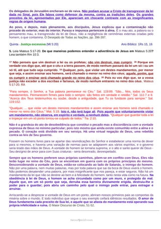 Os delegados de Jerusalém encheram-se de raiva. Não podiam acusar a Cristo de transgressor da lei
dada no Sinai, pois Ele falava como defensor da mesma, contra as tradições deles. Os grandes
preceitos da lei, apresentados por Ele, apareciam em chocante contraste com as insignificantes
regras de origem humana.
Ao povo, e depois, mais plenamente, aos discípulos, Jesus explicou que a contaminação não
procede do exterior, mas do interior. Pureza e impureza pertencem à alma. É o mau ato, a palavra ou o
pensamento mau, a transgressão da lei de Deus, não a negligência de cerimônias externas criadas pelo
homem, o que contamina. O Desejado de Todas as Nações, pp. 396-397.
Quinta - Justiça excessiva (Mt 5:20) Ano Bíblico: 1Rs 15, 16
5. Leia Mateus 5:17-20. De que maneiras podemos entender a advertência de Jesus em Mateus 5:20?
Leia também Rm 10:3.
17 Não penseis que vim destruir a lei ou os profetas; não vim destruir, mas cumprir. 18 Porque em
verdade vos digo que, até que o céu e a terra passem, de modo nenhum passará da lei um só i ou um
só til, até que tudo seja cumprido. 19 Qualquer, pois, que violar um destes mandamentos, por menor
que seja, e assim ensinar aos homens, será chamado o menor no reino dos céus; aquele, porém, que
os cumprir e ensinar será chamado grande no reino dos céus. 20 Pois eu vos digo que, se a vossa
justiça não exceder a dos escribas e fariseus, de modo nenhum entrareis no reino dos céus. Mateus
5:17-20. RA
"Para sempre, ó Senhor, a Tua palavra permanece no Céu." Sal. 119:89. "São... fiéis, todos os Seus
mandamentos. Permanecem firmes para todo o sempre; são feitos em verdade e retidão." Sal. 111:7 e 8.
"Acerca dos Teus testemunhos eu soube, desde a antiguidade, que Tu os fundaste para sempre." Sal.
119:152.
"Qualquer, ... que violar um destes menores mandamentos e assim ensinar aos homens será chamado o
menor no reino dos Céus." Mat. 5:19. Isto é, não terá lugar ali. Pois aquele que voluntariamente violar
um mandamento, não observa, em espírito e verdade, a nenhum deles. "Qualquer que guardar toda a lei
e tropeçar em um só ponto tornou-se culpado de todos." Tia. 2:10.
Não é a grandeza do ato de desobediência que constitui o pecado mas a discordância com a vontade
expressa de Deus no mínimo particular; pois isto mostra que ainda existe comunhão entre a alma e o
pecado. O coração está dividido em seu serviço. Há uma virtual negação de Deus, uma rebelião
contra as leis de Seu governo.
Fossem os homens livres para se apartar das reivindicações do Senhor e estabelecer uma norma de dever
para si mesmos, e haveria uma variação de normas para se adaptarem aos vários espíritos, e o governo
seria tirado das mãos de Deus. A vontade do homem se tornaria suprema, e o alto e santo querer de Deus -
Seu desígnio de amor para com Suas criaturas - seria desonrado, desrespeitado.
Sempre que os homens preferem seus próprios caminhos, põem-se em conflito com Deus. Eles não
terão lugar no reino do Céu, pois se encontram em guerra com os próprios princípios do mesmo.
Desconsiderando a vontade de Deus, estão-se colocando ao lado de Satanás, o inimigo do homem.
Não por uma palavra, nem muitas palavras, mas por toda palavra que sai da boca de Deus viverá o homem.
Não podemos desatender uma palavra, por mais insignificante que nos pareça, e estar seguros. Não há um
mandamento da lei que não se destine ao bem e à felicidade do homem, tanto nesta vida como na futura. Na
obediência à lei de Deus, o homem se acha circundado como por um muro, e protegido do mal.
Aquele que, em um só ponto que seja, derruba essa barreira divinamente erigida, destruiu-lhe o
poder para o guardar; pois abriu um caminho pelo qual o inimigo pode entrar, para estragar e
arruinar.
Arriscando-se a desprezar a vontade de Deus em um ponto, abriram nossos primeiros pais as comportas da
miséria sobre o mundo. E todo indivíduo que segue o seu exemplo ceifará idênticos resultados. O amor de
Deus fundamenta cada preceito de Sua lei, e aquele que se afasta do mandamento está operando sua
própria infelicidade e ruína. O Maior Discurso de Cristo, 51-52.
ramos@advir.comramos@advir.com
 