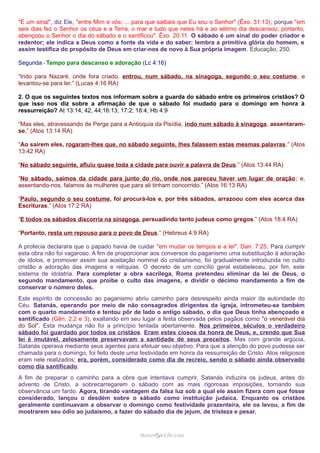 "É um sinal", diz Ele, "entre Mim e vós; ... para que saibais que Eu sou o Senhor" (Êxo. 31:13); porque "em
seis dias fez o Senhor os céus e a Terra, o mar e tudo que neles há e ao sétimo dia descansou; portanto,
abençoou o Senhor o dia do sábado e o santificou". Êxo. 20:11. O sábado é um sinal do poder criador e
redentor; ele indica a Deus como a fonte da vida e do saber; lembra a primitiva glória do homem, e
assim testifica do propósito de Deus em criar-nos de novo à Sua própria imagem. Educação, 250.
Segunda - Tempo para descanso e adoração (Lc 4:16)
“Indo para Nazaré, onde fora criado, entrou, num sábado, na sinagoga, segundo o seu costume, e
levantou-se para ler.” (Lucas 4:16 RA)
2. O que os seguintes textos nos informam sobre a guarda do sábado entre os primeiros cristãos? O
que isso nos diz sobre a afirmação de que o sábado foi mudado para o domingo em honra à
ressurreição? At 13:14, 42, 44;16:13; 17:2; 18:4; Hb 4:9
“Mas eles, atravessando de Perge para a Antioquia da Pisídia, indo num sábado à sinagoga, assentaram-
se.” (Atos 13:14 RA)
“Ao saírem eles, rogaram-lhes que, no sábado seguinte, lhes falassem estas mesmas palavras.” (Atos
13:42 RA)
“No sábado seguinte, afluiu quase toda a cidade para ouvir a palavra de Deus.” (Atos 13:44 RA)
“No sábado, saímos da cidade para junto do rio, onde nos pareceu haver um lugar de oração; e,
assentando-nos, falamos às mulheres que para ali tinham concorrido.” (Atos 16:13 RA)
“Paulo, segundo o seu costume, foi procurá-los e, por três sábados, arrazoou com eles acerca das
Escrituras,” (Atos 17:2 RA)
“E todos os sábados discorria na sinagoga, persuadindo tanto judeus como gregos.” (Atos 18:4 RA)
“Portanto, resta um repouso para o povo de Deus.” (Hebreus 4:9 RA)
A profecia declarara que o papado havia de cuidar "em mudar os tempos e a lei". Dan. 7:25. Para cumprir
esta obra não foi vagaroso. A fim de proporcionar aos conversos do paganismo uma substituição à adoração
de ídolos, e promover assim sua aceitação nominal do cristianismo, foi gradualmente introduzida no culto
cristão a adoração das imagens e relíquias. O decreto de um concílio geral estabeleceu, por fim, este
sistema de idolatria. Para completar a obra sacrílega, Roma pretendeu eliminar da lei de Deus, o
segundo mandamento, que proíbe o culto das imagens, e dividir o décimo mandamento a fim de
conservar o número deles.
Este espírito de concessão ao paganismo abriu caminho para desrespeito ainda maior da autoridade do
Céu. Satanás, operando por meio de não consagrados dirigentes da igreja, intrometeu-se também
com o quarto mandamento e tentou pôr de lado o antigo sábado, o dia que Deus tinha abençoado e
santificado (Gên. 2:2 e 3), exaltando em seu lugar a festa observada pelos pagãos como "o venerável dia
do Sol". Esta mudança não foi a princípio tentada abertamente. Nos primeiros séculos o verdadeiro
sábado foi guardado por todos os cristãos. Eram estes ciosos da honra de Deus, e, crendo que Sua
lei é imutável, zelosamente preservavam a santidade de seus preceitos. Mas com grande argúcia,
Satanás operava mediante seus agentes para efetuar seu objetivo. Para que a atenção do povo pudesse ser
chamada para o domingo, foi feito deste uma festividade em honra da ressurreição de Cristo. Atos religiosos
eram nele realizados; era, porém, considerado como dia de recreio, sendo o sábado ainda observado
como dia santificado.
A fim de preparar o caminho para a obra que intentava cumprir, Satanás induzira os judeus, antes do
advento de Cristo, a sobrecarregarem o sábado com as mais rigorosas imposições, tornando sua
observância um fardo. Agora, tirando vantagem da falsa luz sob a qual ele assim fizera com que fosse
considerado, lançou o desdém sobre o sábado como instituição judaica. Enquanto os cristãos
geralmente continuavam a observar o domingo como festividade prazenteira, ele os levou, a fim de
mostrarem seu ódio ao judaísmo, a fazer do sábado dia de jejum, de tristeza e pesar.
ramos@advir.comramos@advir.com
 