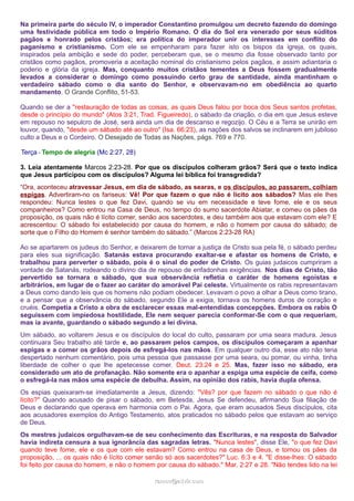 Na primeira parte do século IV, o imperador Constantino promulgou um decreto fazendo do domingo
uma festividade pública em todo o Império Romano. O dia do Sol era venerado por seus súditos
pagãos e honrado pelos cristãos; era política do imperador unir os interesses em conflito do
paganismo e cristianismo. Com ele se empenharam para fazer isto os bispos da igreja, os quais,
inspirados pela ambição e sede do poder, perceberam que, se o mesmo dia fosse observado tanto por
cristãos como pagãos, promoveria a aceitação nominal do cristianismo pelos pagãos, e assim adiantaria o
poderio e glória da igreja. Mas, conquanto muitos cristãos tementes a Deus fossem gradualmente
levados a considerar o domingo como possuindo certo grau de santidade, ainda mantinham o
verdadeiro sábado como o dia santo do Senhor, e observavam-no em obediência ao quarto
mandamento. O Grande Conflito, 51-53.
Quando se der a "restauração de todas as coisas, as quais Deus falou por boca dos Seus santos profetas,
desde o princípio do mundo" (Atos 3:21, Trad. Figueiredo), o sábado da criação, o dia em que Jesus esteve
em repouso no sepulcro de José, será ainda um dia de descanso e regozijo. O Céu e a Terra se unirão em
louvor, quando, "desde um sábado até ao outro" (Isa. 66:23), as nações dos salvos se inclinarem em jubiloso
culto a Deus e o Cordeiro. O Desejado de Todas as Nações, págs. 769 e 770.
Terça - Tempo de alegria (Mc 2:27, 28)
3. Leia atentamente Marcos 2:23-28. Por que os discípulos colheram grãos? Será que o texto indica
que Jesus participou com os discípulos? Alguma lei bíblica foi transgredida?
“Ora, aconteceu atravessar Jesus, em dia de sábado, as searas, e os discípulos, ao passarem, colhiam
espigas. Advertiram-no os fariseus: Vê! Por que fazem o que não é lícito aos sábados? Mas ele lhes
respondeu: Nunca lestes o que fez Davi, quando se viu em necessidade e teve fome, ele e os seus
companheiros? Como entrou na Casa de Deus, no tempo do sumo sacerdote Abiatar, e comeu os pães da
proposição, os quais não é lícito comer, senão aos sacerdotes, e deu também aos que estavam com ele? E
acrescentou: O sábado foi estabelecido por causa do homem, e não o homem por causa do sábado; de
sorte que o Filho do Homem é senhor também do sábado.” (Marcos 2:23-28 RA)
Ao se apartarem os judeus do Senhor, e deixarem de tornar a justiça de Cristo sua pela fé, o sábado perdeu
para eles sua significação. Satanás estava procurando exaltar-se e afastar os homens de Cristo, e
trabalhou para perverter o sábado, pois é o sinal do poder de Cristo. Os guias judaicos cumpriram a
vontade de Satanás, rodeando o divino dia de repouso de enfadonhas exigências. Nos dias de Cristo, tão
pervertido se tornara o sábado, que sua observância refletia o caráter de homens egoístas e
arbitrários, em lugar de o fazer ao caráter do amorável Pai celeste. Virtualmente os rabis representavam
a Deus como dando leis que os homens não podiam obedecer. Levavam o povo a olhar a Deus como tirano,
e a pensar que a observância do sábado, segundo Ele a exigia, tornava os homens duros de coração e
cruéis. Competia a Cristo a obra de esclarecer essas mal-entendidas concepções. Embora os rabis O
seguissem com impiedosa hostilidade, Ele nem sequer parecia conformar-Se com o que requeriam,
mas ia avante, guardando o sábado segundo a lei divina.
Um sábado, ao voltarem Jesus e os discípulos do local do culto, passaram por uma seara madura. Jesus
continuara Seu trabalho até tarde e, ao passarem pelos campos, os discípulos começaram a apanhar
espigas e a comer os grãos depois de esfregá-los nas mãos. Em qualquer outro dia, esse ato não teria
despertado nenhum comentário, pois uma pessoa que passasse por uma seara, ou pomar, ou vinha, tinha
liberdade de colher o que lhe apetecesse comer. Deut. 23:24 e 25. Mas, fazer isso no sábado, era
considerado um ato de profanação. Não somente era o apanhar a espiga uma espécie de ceifa, como
o esfregá-la nas mãos uma espécie de debulha. Assim, na opinião dos rabis, havia dupla ofensa.
Os espias queixaram-se imediatamente a Jesus, dizendo: "Vês? por que fazem no sábado o que não é
lícito?" Quando acusado de pisar o sábado, em Betesda, Jesus Se defendeu, afirmando Sua filiação de
Deus e declarando que operava em harmonia com o Pai. Agora, que eram acusados Seus discípulos, cita
aos acusadores exemplos do Antigo Testamento, atos praticados no sábado pelos que estavam ao serviço
de Deus.
Os mestres judaicos orgulhavam-se de seu conhecimento das Escrituras, e na resposta do Salvador
havia indireta censura a sua ignorância das sagradas letras. "Nunca lestes", disse Ele, "o que fez Davi
quando teve fome, ele e os que com ele estavam? Como entrou na casa de Deus, e tomou os pães da
proposição, ... os quais não é lícito comer senão só aos sacerdotes?" Luc. 6:3 e 4. "E disse-lhes: O sábado
foi feito por causa do homem, e não o homem por causa do sábado." Mar. 2:27 e 28. "Não tendes lido na lei
ramos@advir.comramos@advir.com
 
