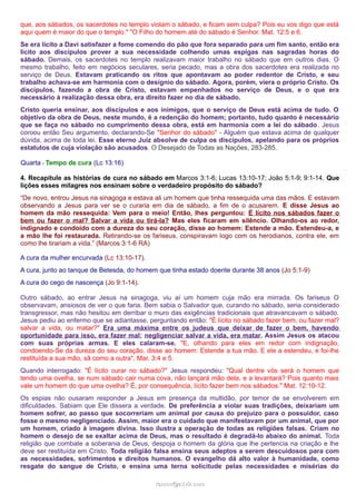 que, aos sábados, os sacerdotes no templo violam o sábado, e ficam sem culpa? Pois eu vos digo que está
aqui quem é maior do que o templo." "O Filho do homem até do sábado é Senhor. Mat. 12:5 e 6.
Se era lícito a Davi satisfazer a fome comendo do pão que fora separado para um fim santo, então era
lícito aos discípulos prover a sua necessidade colhendo umas espigas nas sagradas horas do
sábado. Demais, os sacerdotes no templo realizavam maior trabalho no sábado que em outros dias. O
mesmo trabalho, feito em negócios seculares, seria pecado, mas a obra dos sacerdotes era realizada no
serviço de Deus. Estavam praticando os ritos que apontavam ao poder redentor de Cristo, e seu
trabalho achava-se em harmonia com o desígnio do sábado. Agora, porém, viera o próprio Cristo. Os
discípulos, fazendo a obra de Cristo, estavam empenhados no serviço de Deus, e o que era
necessário à realização dessa obra, era direito fazer no dia de sábado.
Cristo queria ensinar, aos discípulos e aos inimigos, que o serviço de Deus está acima de tudo. O
objetivo da obra de Deus, neste mundo, é a redenção do homem; portanto, tudo quanto é necessário
que se faça no sábado no cumprimento dessa obra, está em harmonia com a lei do sábado. Jesus
coroou então Seu argumento, declarando-Se "Senhor do sábado" - Alguém que estava acima de qualquer
dúvida, acima de toda lei. Esse eterno Juiz absolve de culpa os discípulos, apelando para os próprios
estatutos de cuja violação são acusados. O Desejado de Todas as Nações, 283-285.
Quarta - Tempo de cura (Lc 13:16)
4. Recapitule as histórias de cura no sábado em Marcos 3:1-6; Lucas 13:10-17; João 5:1-9; 9:1-14. Que
lições esses milagres nos ensinam sobre o verdadeiro propósito do sábado?
“De novo, entrou Jesus na sinagoga e estava ali um homem que tinha ressequida uma das mãos. E estavam
observando a Jesus para ver se o curaria em dia de sábado, a fim de o acusarem. E disse Jesus ao
homem da mão ressequida: Vem para o meio! Então, lhes perguntou: É lícito nos sábados fazer o
bem ou fazer o mal? Salvar a vida ou tirá-la? Mas eles ficaram em silêncio. Olhando-os ao redor,
indignado e condoído com a dureza do seu coração, disse ao homem: Estende a mão. Estendeu-a, e
a mão lhe foi restaurada. Retirando-se os fariseus, conspiravam logo com os herodianos, contra ele, em
como lhe tirariam a vida.” (Marcos 3:1-6 RA)
A cura da mulher encurvada (Lc 13:10-17).
A cura, junto ao tanque de Betesda, do homem que tinha estado doente durante 38 anos (Jo 5:1-9)
A cura do cego de nascença (Jo 9:1-14).
Outro sábado, ao entrar Jesus na sinagoga, viu aí um homem cuja mão era mirrada. Os fariseus O
observavam, ansiosos de ver o que faria. Bem sabia o Salvador que, curando no sábado, seria considerado
transgressor, mas não hesitou em derribar o muro das exigências tradicionais que atravancavam o sábado.
Jesus pediu ao enfermo que se adiantasse, perguntando então: "É lícito no sábado fazer bem, ou fazer mal?
salvar a vida, ou matar?" Era uma máxima entre os judeus que deixar de fazer o bem, havendo
oportunidade para isso, era fazer mal; negligenciar salvar a vida, era matar. Assim Jesus os atacou
com suas próprias armas. E eles calaram-se. "E, olhando para eles em redor com indignação,
condoendo-Se da dureza do seu coração, disse ao homem: Estende a tua mão. E ele a estendeu, e foi-lhe
restituída a sua mão, sã como a outra". Mar. 3:4 e 5.
Quando interrogado: "É lícito curar no sábado?" Jesus respondeu: "Qual dentre vós será o homem que
tendo uma ovelha, se num sábado cair numa cova, não lançará mão dela, e a levantará? Pois quanto mais
vale um homem do que uma ovelha? É, por consequência, lícito fazer bem nos sábados." Mat. 12:10-12.
Os espias não ousaram responder a Jesus em presença da multidão, por temor de se envolverem em
dificuldades. Sabiam que Ele dissera a verdade. De preferência a violar suas tradições, deixariam um
homem sofrer, ao passo que socorreriam um animal por causa do prejuízo para o possuidor, caso
fosse o mesmo negligenciado. Assim, maior era o cuidado que manifestavam por um animal, que por
um homem, criado à imagem divina. Isso ilustra a operação de todas as religiões falsas. Criam no
homem o desejo de se exaltar acima de Deus, mas o resultado é degradá-lo abaixo do animal. Toda
religião que combate a soberania de Deus, despoja o homem da glória que lhe pertencia na criação e lhe
deve ser restituída em Cristo. Toda religião falsa ensina seus adeptos a serem descuidosos para com
as necessidades, sofrimentos e direitos humanos. O evangelho dá alto valor à humanidade, como
resgate do sangue de Cristo, e ensina uma terna solicitude pelas necessidades e misérias do
ramos@advir.comramos@advir.com
 