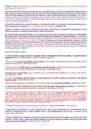 homem. O Senhor diz: "Farei que um homem seja mais precioso do que o ouro puro, e mais raro do que o
ouro fino de Ofir." Isa. 13:12.
Quando Jesus Se voltou para os fariseus com a pergunta se era lícito no dia de sábado fazer bem ou
mal, salvar ou matar, pôs-lhes diante os próprios maus desígnios deles. Estavam-Lhe dando caça à
vida com ódio amargo, ao passo que Ele salvava a vida e trazia felicidade às multidões. Seria melhor
matar no sábado, como estavam planejando, do que curar o aflito, como fizera Ele? Seria mais justo ter o
homicídio no coração durante o santo dia de Deus, que amor para com todos os homens - amor que se
exprime em atos de misericórdia?
Na cura da mão mirrada, Jesus condenou o costume dos judeus, e colocou o quarto mandamento no
lugar que Deus lhe destinara. "É ... lícito fazer bem nos sábados", declarou Ele.
Pondo à margem as absurdas restrições dos judeus, Cristo honrou o sábado, ao passo que os que
dEle se queixavam estavam desonrando o santo dia de Deus.
Os que afirmam que Cristo aboliu a lei, ensinam que Ele violou o sábado e justificou os discípulos
em assim fazer. Colocam-se assim na mesma atitude que tomaram os astutos judeus. Contradizem
dessa maneira o testemunho do próprio Cristo, que declarou: "Tenho guardado os mandamentos de Meu
Pai, e permaneço no Seu amor." João 15:10. Nem o Salvador nem Seus seguidores violaram a lei do
sábado. Cristo era um vivo representante da lei. Nenhuma transgressão de seus santos preceitos se
encontrou em Sua vida. Olhando a uma nação de testemunhas ansiosas por uma oportunidade para O
condenar, pôde dizer, sem contradição: "Quem dentre vós Me convence de pecado?" João 8:46. O Desejado
de Todas as Nações, 286-287.
Quinta - Uma nova criação
5. Leia os textos a seguir. Qual é a ligação entre a mensagem de cada um deles e o significado do
sábado? Is 65:17; Is 66:22; Ap 21:1; 2Co 5:17; Gl 6:15; Ap 21:5.
“Pois eis que eu crio novos céus e nova terra; e não haverá lembrança das coisas passadas, jamais
haverá memória delas.” (Isaías 65:17 RA)
“Porque, como os novos céus e a nova terra, que hei de fazer, estarão diante de mim, diz o SENHOR,
assim há de estar a vossa posteridade e o vosso nome.” (Isaías 66:22 RA)
“Vi novo céu e nova terra, pois o primeiro céu e a primeira terra passaram, e o mar já não existe.”
(Apocalipse 21:1 RA)
“E, assim, se alguém está em Cristo, é nova criatura; as coisas antigas já passaram; eis que se
fizeram novas.” (2 Coríntios 5:17 RA)
“Pois nem a circuncisão é coisa alguma, nem a incircuncisão, mas o ser nova criatura.” (Gálatas 6:15 RA)
“E aquele que está assentado no trono disse: Eis que faço novas todas as coisas. E acrescentou:
Escreve, porque estas palavras são fiéis e verdadeiras.” (Apocalipse 21:5 RA)
"Certamente guardareis Meus sábados", declarou-lhes o Senhor; "porquanto isso é um sinal entre Mim e
vós nas vossas gerações; para que saibais que Eu sou o Senhor, que vos santifica. Portanto,
guardareis o sábado, porque santo é para vós. ... Seis dias se fará obra, porém o sétimo dia é o sábado do
descanso, santo ao Senhor; qualquer que no dia do sábado fizer obra, certamente morrerá. Guardarão,
pois, o sábado os filhos de Israel, celebrando o sábado nas suas gerações por concerto perpétuo.
Entre Mim e os filhos de Israel será um sinal para sempre." Êxo. 31:13-17.
“O sábado é um elo de ouro que une a Deus o Seu povo”. Testemunhos Seletos, vol. 3, pág. 18.
A observância do sábado é o meio ordenado por Deus para preservação do conhecimento de Si
mesmo e distinção entre os Seus súditos leais e os transgressores de Sua lei. Conselhos Sobre
Saúde, págs. 358 e 359.
“Como o sábado era o sinal que distinguia Israel quando eles saíram do Egito para entrar na Canaã
terrestre, assim é ele o sinal que agora distingue o povo de Deus ao saírem eles do mundo para
entrar no repouso celestial”. Testimonies, vol. 6, pág. 349.
ramos@advir.comramos@advir.com
 