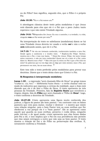 2
ou do Filho? Isso significa, segundo eles, que o Filho é o próprio
Pai.
João 10.30: “Eu e o Pai somos um.”
A abordagem clássica deste texto pelos modalistas é que Jesus
está dizendo para eles que ele é o Pai que o povo Judeu tanto
esperava e que não existe Trindade alguma.
João 14.6: “Respondeu-lhe Jesus: Eu sou o caminho, e a verdade, e a vida;
ninguém vem ao Pai senão por mim.”
Na interpretação do texto os sabelianos (modalistas) dizem se há
uma Trindade Jesus deveria ter usado o verbo vai e não o verbo
vem indicando assim, que ele é o Pai.
14.7-10: “7 Se vós me tivésseis conhecido, conheceríeis também a meu Pai.
Desde agora o conheceis e o tendes visto. 8 Replicou-lhe Filipe: Senhor,
mostra-nos o Pai, e isso nos basta. 9 Disse-lhe Jesus: Filipe, há tanto tempo
estou convosco, e não me tens conhecido? Quem me vê a mim vê o Pai; como
dizes tu: Mostra-nos o Pai? 10 Não crês que eu estou no Pai e que o Pai está em
mim? As palavras que eu vos digo não as digo por mim mesmo; mas o Pai, que
permanece em mim, faz as suas obras. ”
Este tem sido o texto preferido pelos modalistas para provar sua
doutrina. Dizem que o texto deixa claro que Cristo é o Pai.
B) Respostas à interpretação modalista:
Lucas 1.35 – a expressão “será chamado filho de Deus” no grego temos
“klhqh,setai ui`o.j qeou/Å” – klêthêsetai huios theou – o verbo chamar está no
modo do indicativo que expressa a certeza da realidade, aqui o Anjo está
dizendo que ele é de fato o Filho de Deus. O texto apresenta as três
pessoas da Trindade. Primeiro, fala do Espírito Santo que envolverá a
virgem; depois, fala do Filho que será chamado o “Filho de Deus”. Logo,
o texto confirma a doutrina da Trindade.
João 10.27-29: Cristo apresenta uma figura muito conhecida dos
judeus, a figura do pastor (do bom pastor) – em contraste com os falsos
pastores que vem para matar, roubar e destruir – e mostra que existe
uma relação singular, pois o bom Pastor tem as suas ovelhas que lhe
obedecem a voz porque ele é o “bom pastor”. Ele se apresenta como
aquele que guarda as suas ovelhas, preserva e cuida delas, ninguém
pode tirá-las; e de igual modo, cristo apresenta que elas foram dadas
pelo Pai a ele, e isso implica que o Pai em sua providência não permite
que elas sejam entregues a outro que não seja ao bom pastor. O texto
mostra a relação do Pai e do Filho na preservação das ovelhas. E,
novamente confirma a Trindade.
 