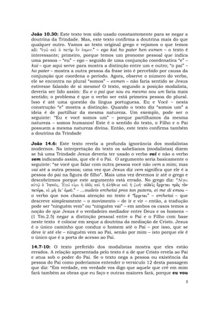 3
João 10.30: Este texto tem sido usado constantemente para se negar a
doutrina da Trindade. Mas, este texto confirma a doutrina mais do que
qualquer outro. Vamos ao texto original grego e vejamos o que temos
ali: “evgw. kai. o` path.r e[n evsmenÅ” – ego kai ho pater hen esmen – o texto é
interessante; primeiro, porque temos um pronome pessoal que indica
uma pessoa – “eu” – ego – seguido de uma conjunção coordenativa “e” –
kai – que aqui serve para mostra a distinção entre um e outro; “o pai” –
ho pater – mostra a outra pessoa da frase isto é percebido por causa da
conjunção que coordena o período. Agora, observe o número do verbo,
ele se encontra no plural “somos” – esmen – não faria sentido se Jesus
estivesse falando de si mesmo! O texto, segundo a posição modalista,
deveria ser lido assim: Eu e o pai que sou eu mesmo sou um faria mais
sentido; o problema é que o verbo ser está primeira pessoa do plural.
Isso é até uma questão da língua portuguesa. Eu e Você – nesta
construção “e” mostra a distinção. Quando o texto diz “somos um” a
ideia é de partilhar da mesma natureza. Um exemplo, pode ser o
seguinte: “Eu e você somos um” – porque partilhamos da mesma
natureza – somos humanos! Este é o sentido do texto, o Filho e o Pai
possuem a mesma natureza divina. Então, este texto confirma também
a doutrina da Trindade
João 14.6: Este texto revela a profunda ignorância dos modalistas
modernos. Na interpretação do texto os sabelianos (modalistas) dizem
se há uma Trindade Jesus deveria ter usado o verbo vai e não o verbo
vem indicando assim, que ele é o Pai. O argumento seria basicamente o
seguinte: “se você que falar com outra pessoa você não vem a mim; mas
vai até a outra pessoa; uma vez que Jesus diz vem significa que ele é a
pessoa do pai na figura de filho”. Mais uma vez devemos ir até o grego e
descobrirmos porque este argumento está errado. No grego diz: “Le,gei
auvtw/| o` VIhsou/j( VEgw, eivmi h` o`do.j kai. h` avlh,qeia kai. h` zwh, ouvdei.j e;rcetai pro.j to.n
pate,ra( eiv mh. diV evmou/Å” - ...oudeis erchetai pros ton patera, ei me di emou –
o verbo que nos chama atenção no texto é “e;rcetai” – erchetai – que
descreve simplesmente – o movimento – de ir e vir – então, a tradução
pode ser “ninguém vem” ou “ninguém vai” – em ambos os casos temos a
noção de que Jesus é o verdadeiro mediador entre Deus e os homens –
(1 Tm.2.5) negar a distinção pessoal entre o Pai e o Filho com base
neste texto é colocar em xeque a doutrina da mediação de Cristo. Jesus
é o único caminho que conduz o homem até o Pai – por isso, que se
deve ir até ele – ninguém vem ao Pai, senão por mim – isto porque ele é
o único que é a porta de acesso ao Pai.
14.7-10: O texto preferido dos modalistas mostra que eles estão
errados. A relação apresentada pelo texto é a de que Cristo revela ao Pai
e atua sob o poder do Pai. Se o texto nega a pessoa ou existência da
pessoa do Pai como poderíamos entender o versículo 12 desta passagem
que diz: “Em verdade, em verdade vos digo que aquele que crê em mim
fará também as obras que eu faço e outras maiores fará, porque eu vou
 