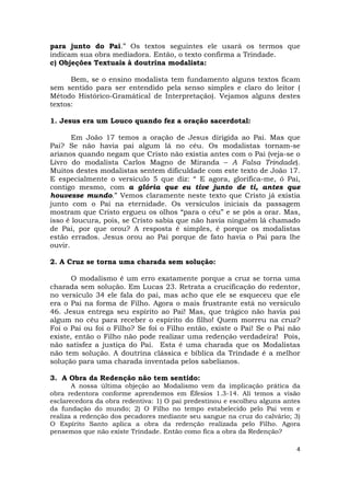 4
para junto do Pai.” Os textos seguintes ele usará os termos que
indicam sua obra mediadora. Então, o texto confirma a Trindade.
c) Objeções Textuais à doutrina modalista:
Bem, se o ensino modalista tem fundamento alguns textos ficam
sem sentido para ser entendido pela senso simples e claro do leitor (
Método Histórico-Gramátical de Interpretação). Vejamos alguns destes
textos:
1. Jesus era um Louco quando fez a oração sacerdotal:
Em João 17 temos a oração de Jesus dirigida ao Pai. Mas que
Pai? Se não havia pai algum lá no céu. Os modalistas tornam-se
arianos quando negam que Cristo não existia antes com o Pai (veja-se o
Livro do modalista Carlos Magno de Miranda – A Falsa Trindade).
Muitos destes modalistas sentem dificuldade com este texto de João 17.
E especialmente o versículo 5 que diz: “ E agora, glorifica-me, ó Pai,
contigo mesmo, com a glória que eu tive junto de ti, antes que
houvesse mundo.” Vemos claramente neste texto que Cristo já existia
junto com o Pai na eternidade. Os versículos iniciais da passagem
mostram que Cristo ergueu os olhos “para o céu” e se pôs a orar. Mas,
isso é loucura, pois, se Cristo sabia que não havia ninguém lá chamado
de Pai, por que orou? A resposta é simples, é porque os modalistas
estão errados. Jesus orou ao Pai porque de fato havia o Pai para lhe
ouvir.
2. A Cruz se torna uma charada sem solução:
O modalismo é um erro exatamente porque a cruz se torna uma
charada sem solução. Em Lucas 23. Retrata a crucificação do redentor,
no versículo 34 ele fala do pai, mas acho que ele se esqueceu que ele
era o Pai na forma de Filho. Agora o mais frustrante está no versículo
46. Jesus entrega seu espírito ao Pai! Mas, que trágico não havia pai
algum no céu para receber o espírito do filho! Quem morreu na cruz?
Foi o Pai ou foi o Filho? Se foi o Filho então, existe o Pai! Se o Pai não
existe, então o Filho não pode realizar uma redenção verdadeira! Pois,
não satisfez a justiça do Pai. Esta é uma charada que os Modalistas
não tem solução. A doutrina clássica e bíblica da Trindade é a melhor
solução para uma charada inventada pelos sabelianos.
3. A Obra da Redenção não tem sentido:
A nossa última objeção ao Modalismo vem da implicação prática da
obra redentora conforme aprendemos em Éfesios 1.3-14. Alí temos a visão
esclarecedora da obra redentiva: 1) O pai predestinou e escolheu alguns antes
da fundação do mundo; 2) O Filho no tempo estabelecido pelo Pai vem e
realiza a redenção dos pecadores mediante seu sangue na cruz do calvário; 3)
O Espírito Santo aplica a obra da redenção realizada pelo Filho. Agora
pensemos que não existe Trindade. Então como fica a obra da Redenção?
 