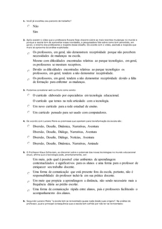 1. Você já escolheu seu parceiro de trabalho?
Não
Sim
2. Após assistir o vídeo que a professora Roxane Rojo discorre sobre as mais recentes mudanças no mundo e
porque a escola tem de aproveitar essas novidades, a pesquisadora fala sobre como tem percebido, em
geral, o retorno dos professores a respeito desse desafio. De acordo com o vídeo, assinale a resposta que
mais se aproxima da análise explicitada:
Os professores, em geral, não demonstram receptividade porque não percebem
necessidades de mudanças na escola.
Mesmo com dificuldades encontradas relativas ao parque tecnológico, em geral,
os professores se mostram receptivos.
Devido as dificuldades encontradas relativas ao parque tecnológico os
professores, em geral, tendem a não demonstrar receptividade.
Os professores, em geral, tendem a não demonstrar receptividade devido a falta
de formação para enfrentar as mudanças.
3. Podemos considerar web currículo como sendo:
O currículo elaborado por especialistas em tecnologia educacional.
O currículo que temos na rede articulado com a tecnologia.
Um novo currículo para a rede estadual de ensino.
Um currículo pensado para ser usado com computadores.
4. De acordo com Luciano Meira as premissas que apontam para transformação da escola são:
Diversão, Desafio, Dinâmica, Narrativas, Aventura
Diversão, Desafio, Diálogo, Narrativas, Aventura
Diversão, Desafio, Diálogo, Notícias, Aventura
Diversão, Desafio, Dinâmica, Narrativas, Amizade
5. O Professor Klaus Schlunzen, ao discorrer sobre o potencial das novas tecnologias no mundo educacional
atual, afirma que a tecnologia pode, prioritariamente, ser:
Um meio, pelo qual é possível criar ambientes de aprendizagem
contextualizados e significativos para os alunos e uma forma para o professor de
enriquecer seu trabalho docente.
Uma forma de comunicação que está presente fora da escola, portanto, não é
responsabilidade do professor incluí-la em sua prática docente.
Um meio que propicia a aprendizagem a distância, não sendo necessário mais a
frequência diária ao prédio escolar.
Uma forma de comunicação rápida entre alunos, pais e professores facilitando o
acompanhamento dos alunos.
6. Segundo Luciano Meira "a escola tem se reinventado quase nada desde suas origens". Na análise do
professor, qual a principal consequência que a escola tem sofrido por não ter se reinventado:
 