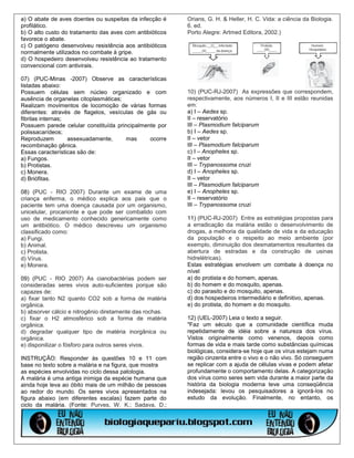 a) O abate de aves doentes ou suspeitas da infecção é     Orians, G. H. & Heller, H. C. Vida: a ciência da Biologia.
profilático.                                              6. ed.
b) O alto custo do tratamento das aves com antibióticos   Porto Alegre: Artmed Editora, 2002.)
favorece o abate.
c) O patógeno desenvolveu resistência aos antibióticos
normalmente utilizados no combate à gripe.
d) O hospedeiro desenvolveu resistência ao tratamento
convencional com antivirais.

07) (PUC-Minas -2007) Observe as características
listadas abaixo:
Possuem células sem núcleo organizado e com               10) (PUC-RJ-2007) As expressões que correspondem,
ausência de organelas citoplasmáticas;                    respectivamente, aos números I, II e III estão reunidas
Realizam movimentos de locomoção de várias formas         em:
diferentes: através de flagelos, vesículas de gás ou      a) I – Aedes sp.
fibrilas internas;                                        II – reservatório
Possuem parede celular constituída principalmente por     III – Plasmodium falciparum
polissacarídeos;                                          b) I – Aedes sp.
Reproduzem         assexuadamente,     mas     ocorre     II – vetor
recombinação gênica.                                      III – Plasmodium falciparum
Essas características são de:                             c) I – Anopheles sp.
a) Fungos.                                                II – vetor
b) Protistas.                                             III – Trypanossoma cruzi
c) Monera.                                                d) I – Anopheles sp.
d) Briófitas.                                             II – vetor
                                                          III – Plasmodium falciparum
08) (PUC - RIO 2007) Durante um exame de uma              e) I – Anopheles sp.
criança enferma, o médico explica aos pais que o          II – reservatório
paciente tem uma doença causada por um organismo,         III – Trypanossoma cruzi
unicelular, procarionte e que pode ser combatido com
uso de medicamento conhecido genericamente como           11) (PUC-RJ-2007) Entre as estratégias propostas para
um antibiótico. O médico descreveu um organismo           a erradicação da malária estão o desenvolvimento de
classificado como:                                        drogas, a melhoria da qualidade de vida e da educação
a) Fungi.                                                 da população e o respeito ao meio ambiente (por
b) Animal.                                                exemplo, diminuição dos desmatamentos resultantes da
c) Protista.                                              abertura de estradas e da construção de usinas
d) Vírus.                                                 hidrelétricas).
e) Monera.                                                Estas estratégias envolvem um combate à doença no
                                                          nível
09) (PUC - RIO 2007) As cianobactérias podem ser          a) do protista e do homem, apenas.
consideradas seres vivos auto-suficientes porque são      b) do homem e do mosquito, apenas.
capazes de:                                               c) do parasito e do mosquito, apenas.
a) fixar tanto N2 quanto CO2 sob a forma de matéria       d) dos hospedeiros intermediário e definitivo, apenas.
orgânica.                                                 e) do protista, do homem e do mosquito.
b) absorver cálcio e nitrogênio diretamente das rochas.
c) fixar o H2 atmosférico sob a forma de matéria          12) (UEL-2007) Leia o texto a seguir.
orgânica.                                                 "Faz um século que a comunidade científica muda
d) degradar qualquer tipo de matéria inorgânica ou        repetidamente de idéia sobre a natureza dos vírus.
orgânica.                                                 Vistos originalmente como venenos, depois como
e) disponilizar o fósforo para outros seres vivos.        formas de vida e mais tarde como substâncias químicas
                                                          biológicas, considera-se hoje que os vírus estejam numa
INSTRUÇÃO: Responder às questões 10 e 11 com              região cinzenta entre o vivo e o não vivo. Só conseguem
base no texto sobre a malária e na figura, que mostra     se replicar com a ajuda de células vivas e podem afetar
as espécies envolvidas no ciclo dessa patologia.          profundamente o comportamento delas. A categorização
A malária é uma antiga inimiga da espécie humana que      dos vírus como seres sem vida durante a maior parte da
ainda hoje leva ao óbito mais de um milhão de pessoas     história da biologia moderna teve uma conseqüência
ao redor do mundo. Os seres vivos apresentados na         indesejada: levou os pesquisadores a ignorá-los no
figura abaixo (em diferentes escalas) fazem parte do      estudo da evolução. Finalmente, no entanto, os
ciclo da malária. (Fonte: Purves, W. K.; Sadava, D.;
 