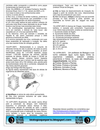cientistas estão começando a entendê-lo como peças            entomológica). Texto com base em Susie Andries
fundamentais da história da vida".                            (Instituto Virtual da Dengue).
Fonte: VILLARREAL, L.P. Ameaça Fantasma. Scientific
American Brasil. Ano 3, n° 32, Janeiro de 2005. p. 61.        a) Cite as fases de desenvolvimento do mosquito Ae.
Com base no texto e nos conhecimentos sobre                   aegypti a partir da eclosão dos ovos, relacionandoas
o tema, é correto afirmar.                                    com o tipo de ambiente em que vivem.
a) Nos vírus, a síntese de ácidos nucléicos, proteínas e      b) Além da dengue, indique a doença viral que acomete
outras atividades bioquímicas que possibilitem a sua          primatas no meio silvestre e pode, também, ser
multiplicação independem da célula hospedeira.                transmitida ao homem pelo Ae. aegypti nas áreas
b) Um vírus pode replicar-se para produzir milhares de        urbanas.
partículas virais filhas e essa replicação se dá por fissão
binária e nas formas mais evoluídas pela mitose.              15) (UFMT-2007) A doença de Chagas, transmitida pelo
c) As encefalopatias espongiformes transmissíveis,            barbeiro, é causada pelo protozoário Trypanosoma
como por exemplo, a doença da “vaca louca”, são               cruzi. Sobre esse protozoário, analise as características.
causadas por um vírus que apresenta RNA.                      I - Eucarionte dotado de flagelo.
d) Os retrovírus, como por exemplo o causador da              II - Eucarionte dotado de cílios.
hepatite B, são assim chamados porque o DNA                   III - Eucarionte unicelular heterótrofo.
genômico é transcrito em RNA.                                 IV - Eucarionte pluricelular autótrofo.
e) A enorme população dos vírus, combinada com suas           São características do Trypanosoma cruzi
taxas aceleradas de replicação e mutação, faz deles           a) II e IV, apenas.
uma das maiores fontes de variação genética.                  b) II, III e IV, apenas.
                                                              c) I e III, apenas.
13)(UFF-2007)       Biodiversidade é o conjunto de            d) I, II e IV, apenas.
diferentes formas de vida no planeta. De todos os seres       e) I, II, III e IV.
vivos que constituem atualmente a biosfera, já foram
identificadas cerca de 1.413.000 espécies. Essas              16) (UFRN-2007)      Um professor de Biologia e sua
incluem: 1.032.000 espécies de animais, 248.500               turma coletaram água numa lagoa. Entre os
espécies de plantas, 69.000 de fungos e 26.000 de             organismos       coletados,     estavam    amebas,
algas. Apesar desses números serem bastante                   paramécios e hidras, os quais são classificados,
elevados, supõe-se que o número real de espécies seja
                                                              respectivamente, nos reinos
ainda muito maior (30 a 150 milhões), pois, grande parte
da biodiversidade ainda não é conhecida. (adaptado de         a) Protista, Monera e Plantae.
http://www.naturlink.pt/canais/                               b) Protista, Protista e Animalia.
Artigo.asp?iArtigo=4521&iLingua=1)                            c) Monera, Animalia e Fungi.
As figuras abaixo representam três tipos de células de        d) Monera, Monera e Plantae.
organismos de diferentes reinos.




a) Identifique os reinos de cada célula representada.
b) Cite uma estrutura exclusiva de cada célula
representada na figura.

14) (UFF-2007) Atualmente, não existe vacina eficaz
para a prevenção da dengue, nem tratamento
específico. A prevenção dessa doença é feita,
basicamente, através do combate ao vetor, o Aedes
aegypti , e da vigilância epidemiológica. Essa vigilância     Respostas dessas questões nos comentários aqui:
deve compreender tanto a notificação de casos clínicos,       http://biologiaquepariu.blogspot.com/2011/03/16-
como também a busca ativa de mosquitos, sua                   questoes-virus-e-reinos-monera.html
distribuição   espacial     e   densidade     (vigilância
 