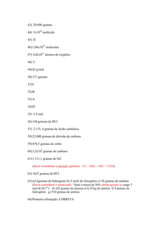 43) 20.000 gramas

44) 3x1020 molécula

45) D

46) 1,08x1025 moléculas

47) 6,0x1021 átomos de oxigênio

48) C

49) 42 g/mol

50) 157 gramas

51) C

52) B

53) A

54) D

55) 1,5 mol

56) 144 gramas de HCl

57) 2.175, 4 gramas de ácido carbônico

58) 22.000 gramas de dióxido de carbono

59) 478,5 gramas de cobre

60) 3,2x105 gramas de carbono

61) 1.111,1 gramas de SiC

   (favor considerar a equação química: 3 C + SiO2→ SiC + 2 CO)

62) 0,07 gramas de HCl

63) a)12gramas de hidrogenio b) 2 mols de nitrogênio c) 34 gramas de amônia
    (favor considerar o enunciado: “Qual a massa de NH3 obtida quando se reage 3
    mol de H2?”) d) 102 gramas de amonia e) 0,34 kg de amônia f) 9 gramas de
    hidrogênio g) 510 gramas de amônia

64) Primeira afirmação: CORRETA
 