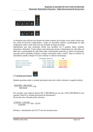 Respostas às questões do Livro-Texto de Mestrado
                       Mestrado: Matemática Financeira – Rede Internacional de Ensino Livre




As situações que utilizam essa função são muito comuns, pois muitas vezes temos valores que
são somas de diversos componentes, e pode ser necessário analisar a participação de cada
componente sobre o total, bem com sua evolução ao longo do tempo.
Suponhamos que uma confecção divida seus produtos em 3 grandes linhas (infantil,
masculina e feminina). Vemos abaixo uma tabela que mostra o faturamento de cada linha em
dado ano e a participação de cada linha sobre o faturamento total (são os valores em destaque,
que para serem calculados utilizam a função "percentual sobre o total"). Faça os cálculos na
calculadora usando a função %T para verificar os valores em destaque.




3- Variação percentual

Quando queremos saber a variação percentual entre dois valores, fazemos o seguinte cálculo:




Por exemplo, uma empresa faturou R$ 12.000.000,00 em um ano e R$ 8.500.000,00 no ano
seguinte. Qual foi a variação percentual do faturamento?
De acordo com a fórmula acima, fazemos:




Portanto, o faturamento caiu 29,17% de um ano para outro.



FERREIRA, Mário Neto                                                            Página 10
 