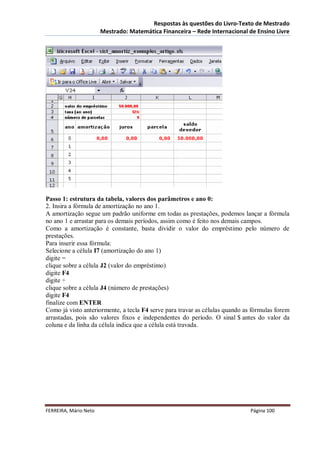 Respostas às questões do Livro-Texto de Mestrado
                       Mestrado: Matemática Financeira – Rede Internacional de Ensino Livre




Passo 1: estrutura da tabela, valores dos parâmetros e ano 0:
2. Insira a fórmula de amortização no ano 1.
A amortização segue um padrão uniforme em todas as prestações, podemos lançar a fórmula
no ano 1 e arrastar para os demais períodos, assim como é feito nos demais campos.
Como a amortização é constante, basta dividir o valor do empréstimo pelo número de
prestações.
Para inserir essa fórmula:
Selecione a célula I7 (amortização do ano 1)
digite =
clique sobre a célula J2 (valor do empréstimo)
digite F4
digite ÷
clique sobre a célula J4 (número de prestações)
digite F4
finalize com ENTER
Como já visto anteriormente, a tecla F4 serve para travar as células quando as fórmulas forem
arrastadas, pois são valores fixos e independentes do período. O sinal $ antes do valor da
coluna e da linha da célula indica que a célula está travada.




FERREIRA, Mário Neto                                                          Página 100
 