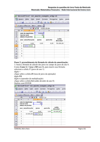Respostas às questões do Livro-Texto de Mestrado
                       Mestrado: Matemática Financeira – Rede Internacional de Ensino Livre




Passo 2: preenchimento da fórmula de cálculo da amortização:
3. Insira a fórmula de cálculo dos juros no campo de juros do ano 1.
Como J (ano 1) = taxa x SD (ano 0), para inserir essa fórmula:
selecione a célula J7 (juros do ano 1)
digite =
clique sobre a célula J3 (taxa de juros da operação)
digite F4
digite x (operador de multiplicação)
clique sobre a célula L6 (saldo devedor do ano 0)
finalize com ENTER




FERREIRA, Mário Neto                                                        Página 101
 