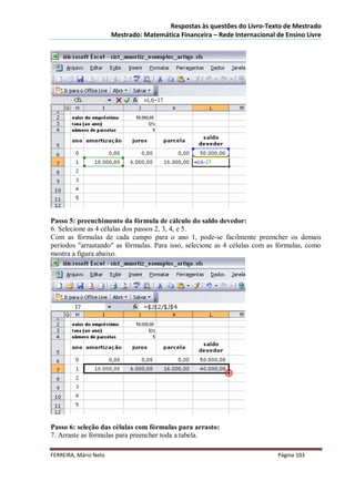 Respostas às questões do Livro-Texto de Mestrado
                       Mestrado: Matemática Financeira – Rede Internacional de Ensino Livre




Passo 5: preenchimento da fórmula de cálculo do saldo devedor:
6. Selecione as 4 células dos passos 2, 3, 4, e 5.
Com as fórmulas de cada campo para o ano 1, pode-se facilmente preencher os demais
períodos "arrastando" as fórmulas. Para isso, selecione as 4 células com as fórmulas, como
mostra a figura abaixo.




Passo 6: seleção das células com fórmulas para arrasto:
7. Arraste as fórmulas para preencher toda a tabela.

FERREIRA, Mário Neto                                                        Página 103
 